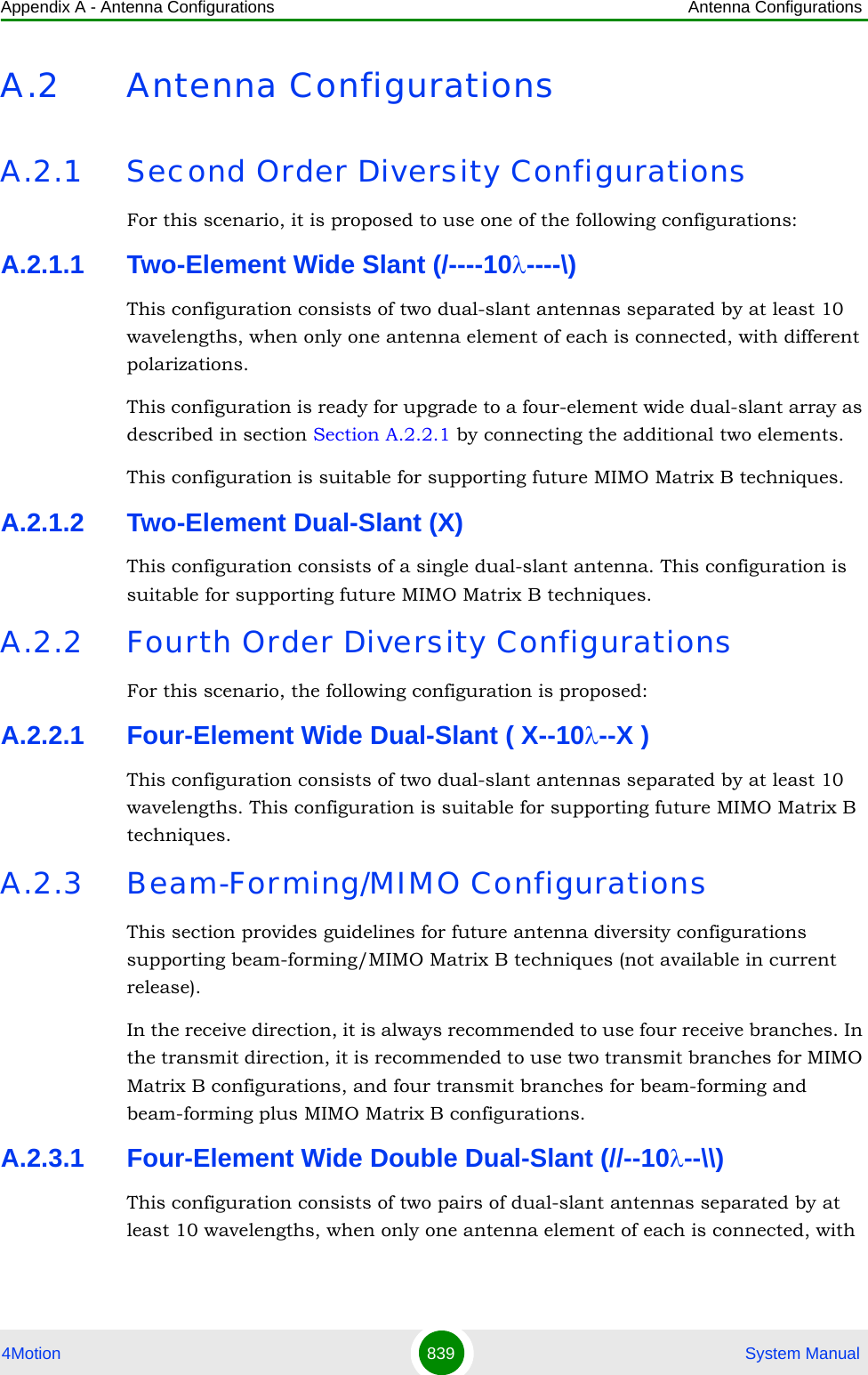 Appendix A - Antenna Configurations Antenna Configurations4Motion 839  System ManualA.2 Antenna ConfigurationsA.2.1 Second Order Diversity ConfigurationsFor this scenario, it is proposed to use one of the following configurations:A.2.1.1 Two-Element Wide Slant (/----10λ----\)This configuration consists of two dual-slant antennas separated by at least 10 wavelengths, when only one antenna element of each is connected, with different polarizations.This configuration is ready for upgrade to a four-element wide dual-slant array as described in section Section A.2.2.1 by connecting the additional two elements.This configuration is suitable for supporting future MIMO Matrix B techniques.A.2.1.2 Two-Element Dual-Slant (X)This configuration consists of a single dual-slant antenna. This configuration is suitable for supporting future MIMO Matrix B techniques.A.2.2 Fourth Order Diversity ConfigurationsFor this scenario, the following configuration is proposed:A.2.2.1 Four-Element Wide Dual-Slant ( X--10λ--X )This configuration consists of two dual-slant antennas separated by at least 10 wavelengths. This configuration is suitable for supporting future MIMO Matrix B techniques.A.2.3 Beam-Forming/MIMO ConfigurationsThis section provides guidelines for future antenna diversity configurations supporting beam-forming/MIMO Matrix B techniques (not available in current release).In the receive direction, it is always recommended to use four receive branches. In the transmit direction, it is recommended to use two transmit branches for MIMO Matrix B configurations, and four transmit branches for beam-forming and beam-forming plus MIMO Matrix B configurations.A.2.3.1 Four-Element Wide Double Dual-Slant (//--10λ--\\)This configuration consists of two pairs of dual-slant antennas separated by at least 10 wavelengths, when only one antenna element of each is connected, with 