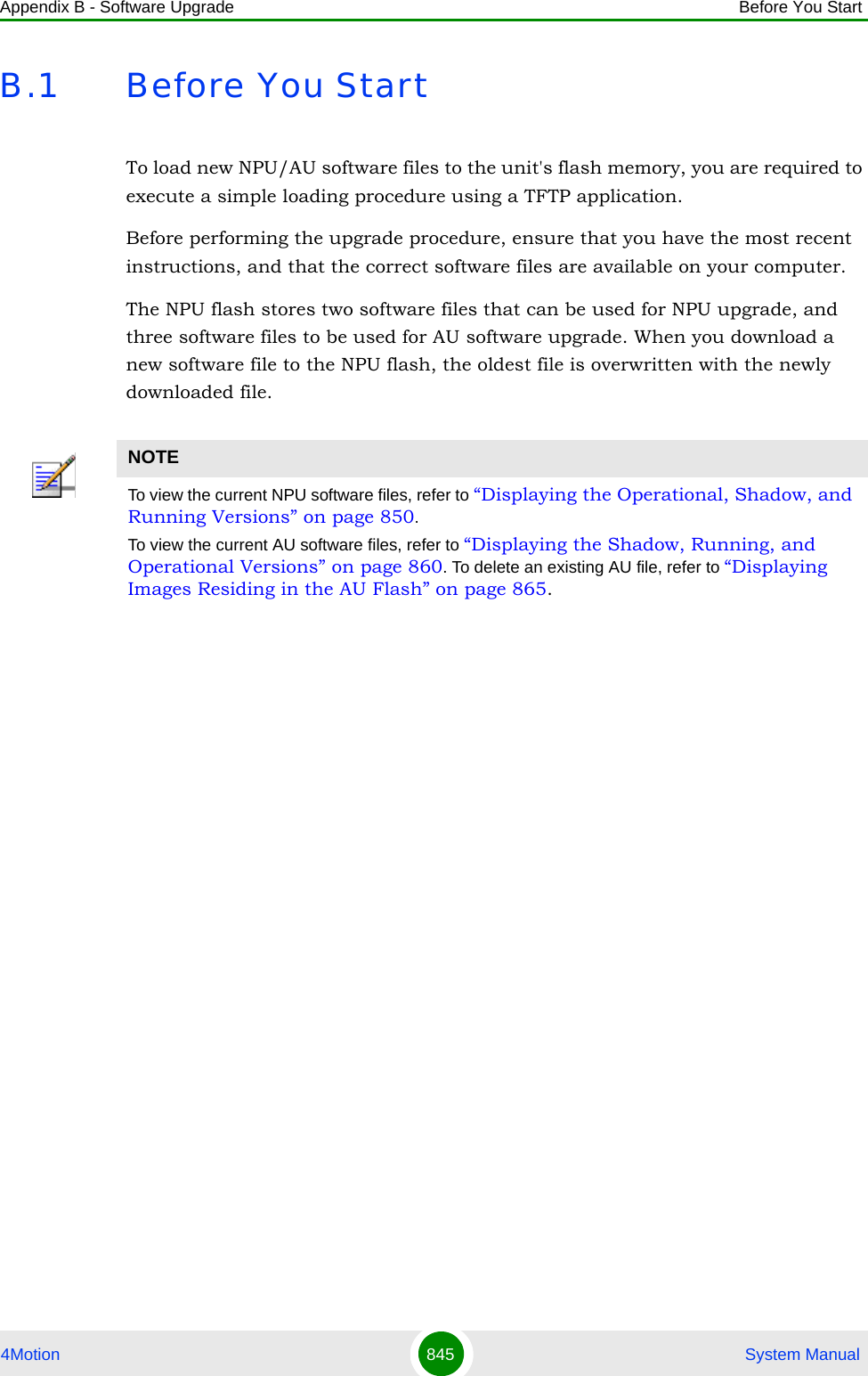 Appendix B - Software Upgrade Before You Start4Motion 845  System ManualB.1 Before You StartTo load new NPU/AU software files to the unit&apos;s flash memory, you are required to execute a simple loading procedure using a TFTP application. Before performing the upgrade procedure, ensure that you have the most recent instructions, and that the correct software files are available on your computer. The NPU flash stores two software files that can be used for NPU upgrade, and three software files to be used for AU software upgrade. When you download a new software file to the NPU flash, the oldest file is overwritten with the newly downloaded file. NOTETo view the current NPU software files, refer to “Displaying the Operational, Shadow, and Running Versions” on page 850.To view the current AU software files, refer to “Displaying the Shadow, Running, and Operational Versions” on page 860. To delete an existing AU file, refer to “Displaying Images Residing in the AU Flash” on page 865.