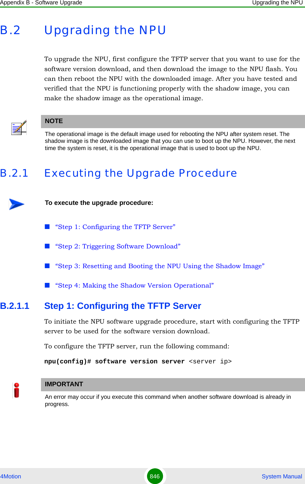 Appendix B - Software Upgrade Upgrading the NPU4Motion 846  System ManualB.2 Upgrading the NPUTo upgrade the NPU, first configure the TFTP server that you want to use for the software version download, and then download the image to the NPU flash. You can then reboot the NPU with the downloaded image. After you have tested and verified that the NPU is functioning properly with the shadow image, you can make the shadow image as the operational image.B.2.1 Executing the Upgrade Procedure“Step 1: Configuring the TFTP Server”“Step 2: Triggering Software Download”“Step 3: Resetting and Booting the NPU Using the Shadow Image”“Step 4: Making the Shadow Version Operational”B.2.1.1 Step 1: Configuring the TFTP ServerTo initiate the NPU software upgrade procedure, start with configuring the TFTP server to be used for the software version download. To configure the TFTP server, run the following command:npu(config)# software version server &lt;server ip&gt;NOTEThe operational image is the default image used for rebooting the NPU after system reset. The shadow image is the downloaded image that you can use to boot up the NPU. However, the next time the system is reset, it is the operational image that is used to boot up the NPU.To execute the upgrade procedure:IMPORTANTAn error may occur if you execute this command when another software download is already in progress.