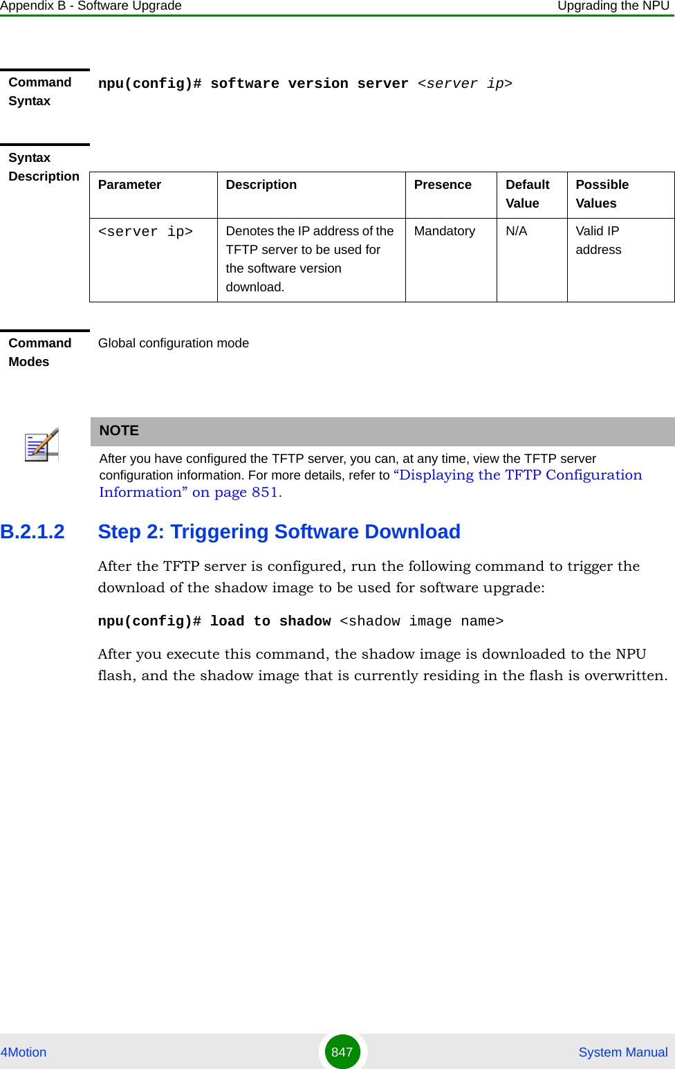 Appendix B - Software Upgrade Upgrading the NPU4Motion 847  System ManualB.2.1.2 Step 2: Triggering Software DownloadAfter the TFTP server is configured, run the following command to trigger the download of the shadow image to be used for software upgrade:npu(config)# load to shadow &lt;shadow image name&gt;After you execute this command, the shadow image is downloaded to the NPU flash, and the shadow image that is currently residing in the flash is overwritten.Command Syntaxnpu(config)# software version server &lt;server ip&gt;Syntax Description Parameter Description Presence Default ValuePossible Values&lt;server ip&gt; Denotes the IP address of the TFTP server to be used for the software version download.Mandatory N/A Valid IP addressCommand ModesGlobal configuration modeNOTEAfter you have configured the TFTP server, you can, at any time, view the TFTP server configuration information. For more details, refer to “Displaying the TFTP Configuration Information” on page 851. 