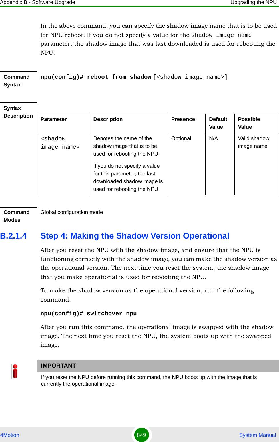 Appendix B - Software Upgrade Upgrading the NPU4Motion 849  System ManualIn the above command, you can specify the shadow image name that is to be used for NPU reboot. If you do not specify a value for the shadow image name parameter, the shadow image that was last downloaded is used for rebooting the NPU.B.2.1.4 Step 4: Making the Shadow Version OperationalAfter you reset the NPU with the shadow image, and ensure that the NPU is functioning correctly with the shadow image, you can make the shadow version as the operational version. The next time you reset the system, the shadow image that you make operational is used for rebooting the NPU. To make the shadow version as the operational version, run the following command.npu(config)# switchover npuAfter you run this command, the operational image is swapped with the shadow image. The next time you reset the NPU, the system boots up with the swapped image. Command Syntaxnpu(config)# reboot from shadow [&lt;shadow image name&gt;]Syntax Description Parameter Description Presence Default ValuePossible Value&lt;shadow image name&gt;Denotes the name of the shadow image that is to be used for rebooting the NPU.If you do not specify a value for this parameter, the last downloaded shadow image is used for rebooting the NPU.Optional N/A Valid shadow image nameCommand ModesGlobal configuration modeIMPORTANTIf you reset the NPU before running this command, the NPU boots up with the image that is currently the operational image.