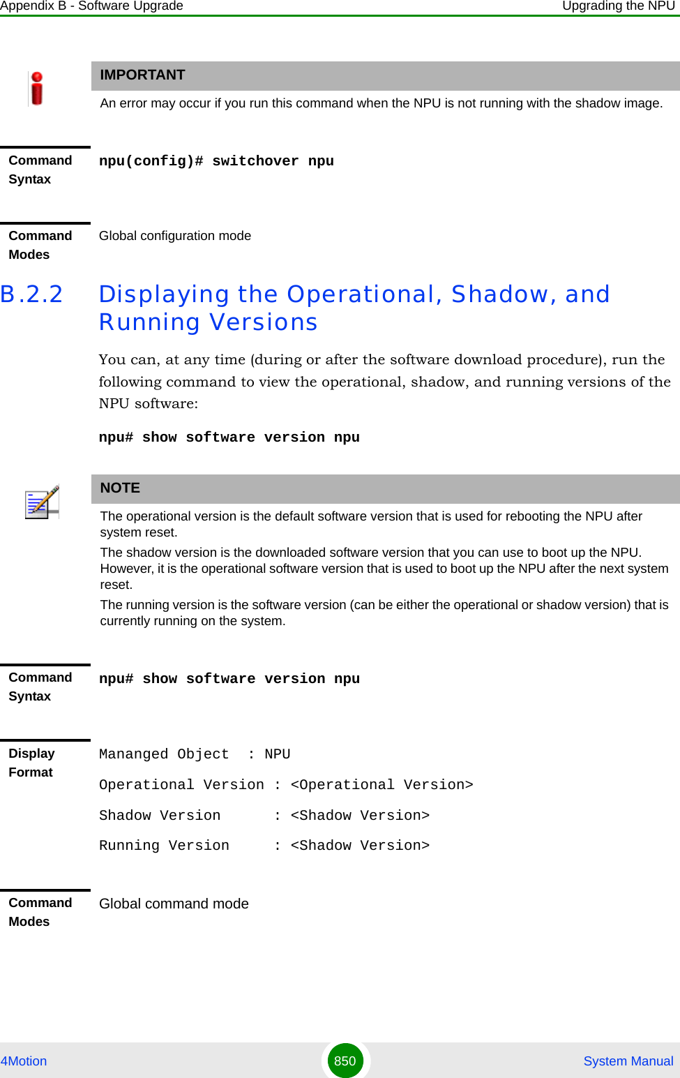 Appendix B - Software Upgrade Upgrading the NPU4Motion 850  System ManualB.2.2 Displaying the Operational, Shadow, and Running VersionsYou can, at any time (during or after the software download procedure), run the following command to view the operational, shadow, and running versions of the NPU software:npu# show software version npuIMPORTANTAn error may occur if you run this command when the NPU is not running with the shadow image.Command Syntaxnpu(config)# switchover npuCommand ModesGlobal configuration modeNOTEThe operational version is the default software version that is used for rebooting the NPU after system reset. The shadow version is the downloaded software version that you can use to boot up the NPU. However, it is the operational software version that is used to boot up the NPU after the next system reset.The running version is the software version (can be either the operational or shadow version) that is currently running on the system.Command Syntaxnpu# show software version npuDisplay FormatMananged Object  : NPUOperational Version : &lt;Operational Version&gt;Shadow Version      : &lt;Shadow Version&gt;Running Version     : &lt;Shadow Version&gt;Command ModesGlobal command mode