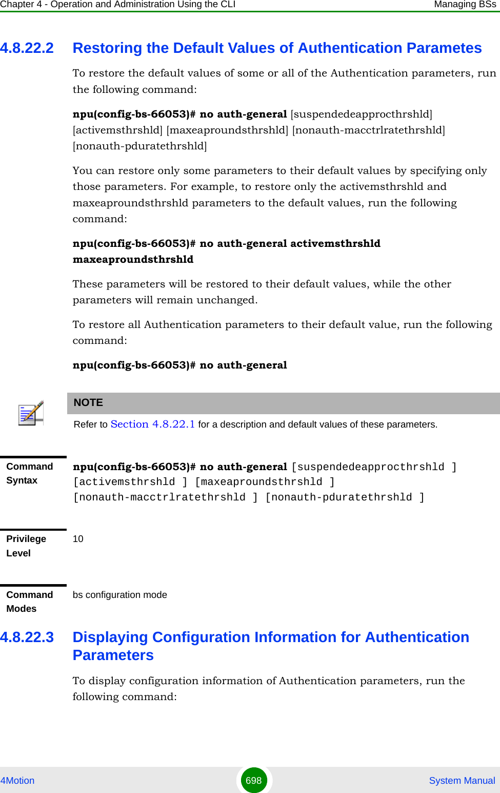 Chapter 4 - Operation and Administration Using the CLI Managing BSs4Motion 698  System Manual4.8.22.2 Restoring the Default Values of Authentication ParametesTo restore the default values of some or all of the Authentication parameters, run the following command:npu(config-bs-66053)# no auth-general [suspendedeapprocthrshld] [activemsthrshld] [maxeaproundsthrshld] [nonauth-macctrlratethrshld] [nonauth-pduratethrshld]You can restore only some parameters to their default values by specifying only those parameters. For example, to restore only the activemsthrshld and maxeaproundsthrshld parameters to the default values, run the following command:npu(config-bs-66053)# no auth-general activemsthrshld maxeaproundsthrshldThese parameters will be restored to their default values, while the other parameters will remain unchanged.To restore all Authentication parameters to their default value, run the following command:npu(config-bs-66053)# no auth-general4.8.22.3 Displaying Configuration Information for Authentication ParametersTo display configuration information of Authentication parameters, run the following command:NOTERefer to Section 4.8.22.1 for a description and default values of these parameters.Command Syntaxnpu(config-bs-66053)# no auth-general [suspendedeapprocthrshld ] [activemsthrshld ] [maxeaproundsthrshld ] [nonauth-macctrlratethrshld ] [nonauth-pduratethrshld ]Privilege Level10Command Modesbs configuration mode