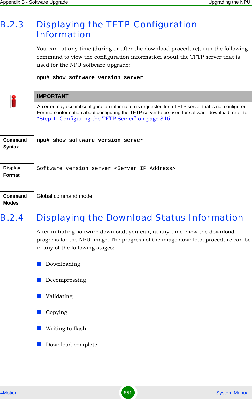 Appendix B - Software Upgrade Upgrading the NPU4Motion 851  System ManualB.2.3 Displaying the TFTP Configuration InformationYou can, at any time (during or after the download procedure), run the following command to view the configuration information about the TFTP server that is used for the NPU software upgrade:npu# show software version serverB.2.4 Displaying the Download Status InformationAfter initiating software download, you can, at any time, view the download progress for the NPU image. The progress of the image download procedure can be in any of the following stages:DownloadingDecompressingValidatingCopyingWriting to flashDownload completeIMPORTANTAn error may occur if configuration information is requested for a TFTP server that is not configured. For more information about configuring the TFTP server to be used for software download, refer to “Step 1: Configuring the TFTP Server” on page 846.Command Syntaxnpu# show software version serverDisplay FormatSoftware version server &lt;Server IP Address&gt;Command ModesGlobal command mode