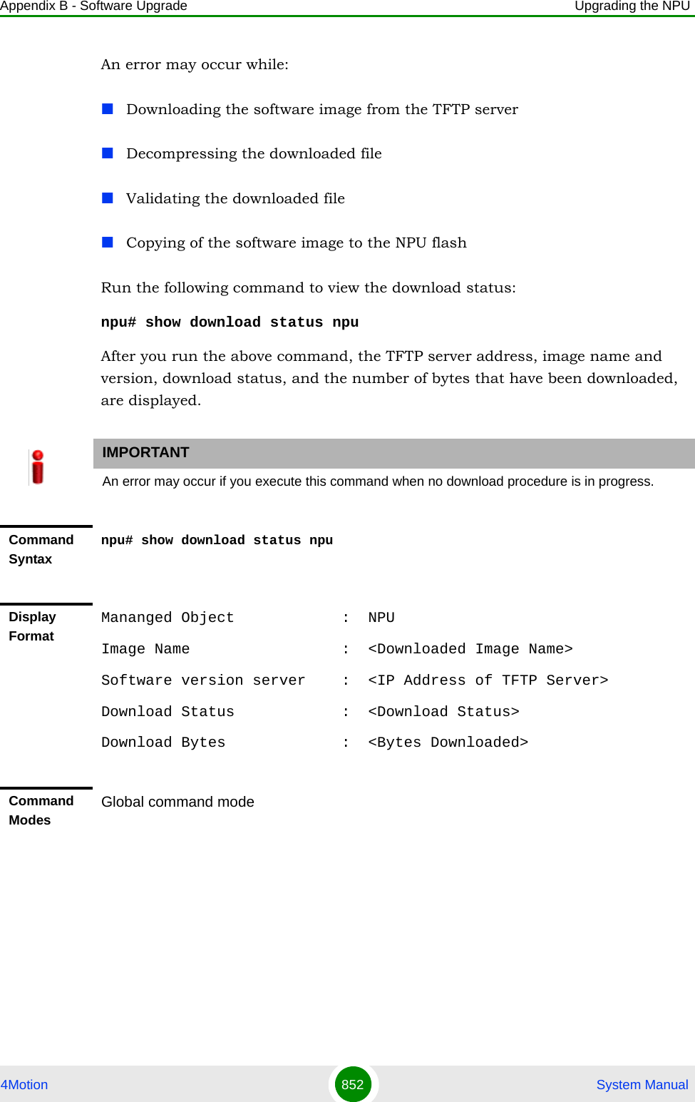 Appendix B - Software Upgrade Upgrading the NPU4Motion 852  System ManualAn error may occur while:Downloading the software image from the TFTP serverDecompressing the downloaded fileValidating the downloaded fileCopying of the software image to the NPU flashRun the following command to view the download status:npu# show download status npu After you run the above command, the TFTP server address, image name and version, download status, and the number of bytes that have been downloaded, are displayed.IMPORTANTAn error may occur if you execute this command when no download procedure is in progress.Command Syntaxnpu# show download status npuDisplay FormatMananged Object            :  NPUImage Name                 :  &lt;Downloaded Image Name&gt;Software version server    :  &lt;IP Address of TFTP Server&gt;Download Status            :  &lt;Download Status&gt;Download Bytes             :  &lt;Bytes Downloaded&gt;Command ModesGlobal command mode