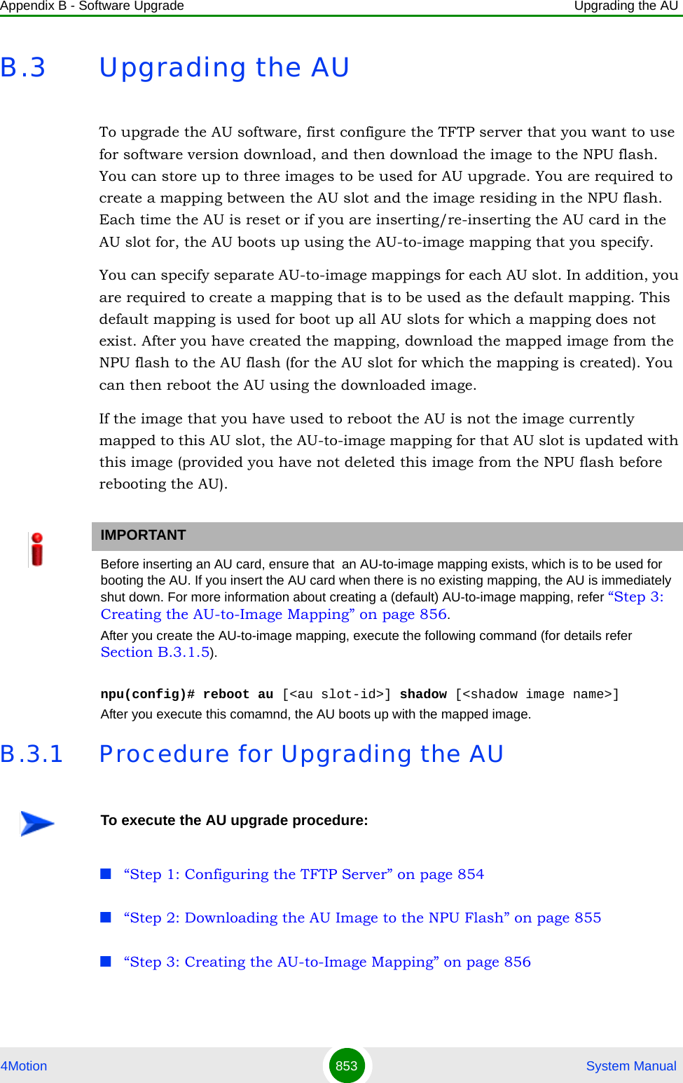 Appendix B - Software Upgrade Upgrading the AU4Motion 853  System ManualB.3 Upgrading the AUTo upgrade the AU software, first configure the TFTP server that you want to use for software version download, and then download the image to the NPU flash. You can store up to three images to be used for AU upgrade. You are required to create a mapping between the AU slot and the image residing in the NPU flash. Each time the AU is reset or if you are inserting/re-inserting the AU card in the AU slot for, the AU boots up using the AU-to-image mapping that you specify.You can specify separate AU-to-image mappings for each AU slot. In addition, you are required to create a mapping that is to be used as the default mapping. This default mapping is used for boot up all AU slots for which a mapping does not exist. After you have created the mapping, download the mapped image from the NPU flash to the AU flash (for the AU slot for which the mapping is created). You can then reboot the AU using the downloaded image.If the image that you have used to reboot the AU is not the image currently mapped to this AU slot, the AU-to-image mapping for that AU slot is updated with this image (provided you have not deleted this image from the NPU flash before rebooting the AU).B.3.1 Procedure for Upgrading the AU“Step 1: Configuring the TFTP Server” on page 854“Step 2: Downloading the AU Image to the NPU Flash” on page 855“Step 3: Creating the AU-to-Image Mapping” on page 856IMPORTANTBefore inserting an AU card, ensure that  an AU-to-image mapping exists, which is to be used for booting the AU. If you insert the AU card when there is no existing mapping, the AU is immediately shut down. For more information about creating a (default) AU-to-image mapping, refer “Step 3: Creating the AU-to-Image Mapping” on page 856.After you create the AU-to-image mapping, execute the following command (for details refer Section B.3.1.5).npu(config)# reboot au [&lt;au slot-id&gt;] shadow [&lt;shadow image name&gt;]After you execute this comamnd, the AU boots up with the mapped image.To execute the AU upgrade procedure: