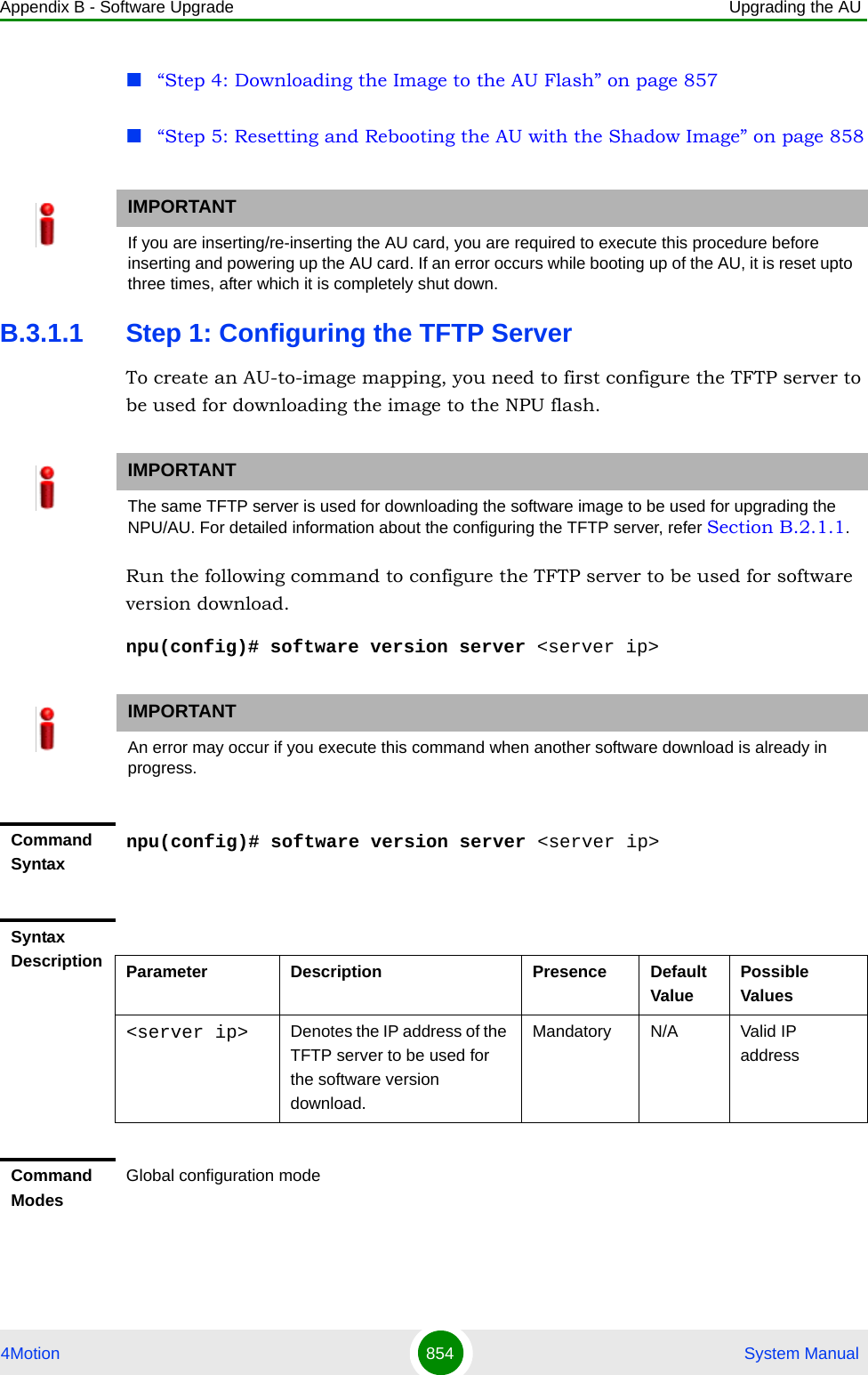 Appendix B - Software Upgrade Upgrading the AU4Motion 854  System Manual“Step 4: Downloading the Image to the AU Flash” on page 857“Step 5: Resetting and Rebooting the AU with the Shadow Image” on page 858B.3.1.1 Step 1: Configuring the TFTP ServerTo create an AU-to-image mapping, you need to first configure the TFTP server to be used for downloading the image to the NPU flash. Run the following command to configure the TFTP server to be used for software version download.npu(config)# software version server &lt;server ip&gt;IMPORTANTIf you are inserting/re-inserting the AU card, you are required to execute this procedure before inserting and powering up the AU card. If an error occurs while booting up of the AU, it is reset upto three times, after which it is completely shut down.IMPORTANTThe same TFTP server is used for downloading the software image to be used for upgrading the NPU/AU. For detailed information about the configuring the TFTP server, refer Section B.2.1.1.IMPORTANTAn error may occur if you execute this command when another software download is already in progress.Command Syntaxnpu(config)# software version server &lt;server ip&gt;Syntax Description Parameter Description Presence Default ValuePossible Values&lt;server ip&gt; Denotes the IP address of the TFTP server to be used for the software version download.Mandatory N/A Valid IP addressCommand ModesGlobal configuration mode