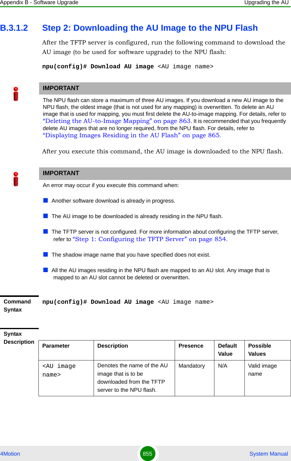 Appendix B - Software Upgrade Upgrading the AU4Motion 855  System ManualB.3.1.2 Step 2: Downloading the AU Image to the NPU FlashAfter the TFTP server is configured, run the following command to download the AU image (to be used for software upgrade) to the NPU flash:npu(config)# Download AU image &lt;AU image name&gt;After you execute this command, the AU image is downloaded to the NPU flash.IMPORTANTThe NPU flash can store a maximum of three AU images. If you download a new AU image to the NPU flash, the oldest image (that is not used for any mapping) is overwritten. To delete an AU image that is used for mapping, you must first delete the AU-to-image mapping. For details, refer to “Deleting the AU-to-Image Mapping” on page 863. It is recommended that you frequently delete AU images that are no longer required, from the NPU flash. For details, refer to “Displaying Images Residing in the AU Flash” on page 865.IMPORTANTAn error may occur if you execute this command when:Another software download is already in progress.The AU image to be downloaded is already residing in the NPU flash.The TFTP server is not configured. For more information about configuring the TFTP server, refer to “Step 1: Configuring the TFTP Server” on page 854.The shadow image name that you have specified does not exist.All the AU images residing in the NPU flash are mapped to an AU slot. Any image that is mapped to an AU slot cannot be deleted or overwritten.Command Syntaxnpu(config)# Download AU image &lt;AU image name&gt;Syntax Description Parameter Description Presence Default ValuePossible Values&lt;AU image name&gt;Denotes the name of the AU  image that is to be downloaded from the TFTP server to the NPU flash.Mandatory N/A Valid image name