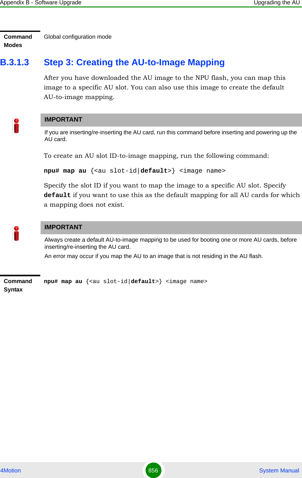 Appendix B - Software Upgrade Upgrading the AU4Motion 856  System ManualB.3.1.3 Step 3: Creating the AU-to-Image MappingAfter you have downloaded the AU image to the NPU flash, you can map this image to a specific AU slot. You can also use this image to create the default AU-to-image mapping.To create an AU slot ID-to-image mapping, run the following command:npu# map au {&lt;au slot-id|default&gt;} &lt;image name&gt;Specify the slot ID if you want to map the image to a specific AU slot. Specify default if you want to use this as the default mapping for all AU cards for which a mapping does not exist.Command ModesGlobal configuration modeIMPORTANTIf you are inserting/re-inserting the AU card, run this command before inserting and powering up the AU card.IMPORTANTAlways create a default AU-to-image mapping to be used for booting one or more AU cards, before inserting/re-inserting the AU card.An error may occur if you map the AU to an image that is not residing in the AU flash.Command Syntaxnpu# map au {&lt;au slot-id|default&gt;} &lt;image name&gt;