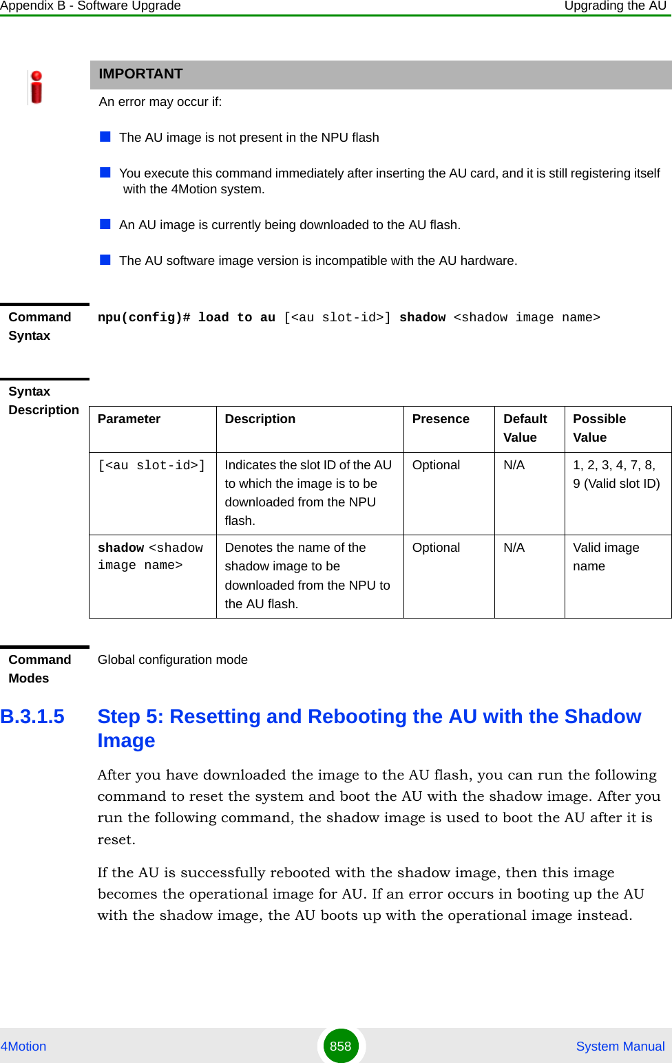 Appendix B - Software Upgrade Upgrading the AU4Motion 858  System ManualB.3.1.5 Step 5: Resetting and Rebooting the AU with the Shadow ImageAfter you have downloaded the image to the AU flash, you can run the following command to reset the system and boot the AU with the shadow image. After you run the following command, the shadow image is used to boot the AU after it is reset. If the AU is successfully rebooted with the shadow image, then this image becomes the operational image for AU. If an error occurs in booting up the AU with the shadow image, the AU boots up with the operational image instead. IMPORTANTAn error may occur if:The AU image is not present in the NPU flashYou execute this command immediately after inserting the AU card, and it is still registering itself with the 4Motion system.An AU image is currently being downloaded to the AU flash.The AU software image version is incompatible with the AU hardware.Command Syntaxnpu(config)# load to au [&lt;au slot-id&gt;] shadow &lt;shadow image name&gt;Syntax Description Parameter Description Presence Default ValuePossible Value[&lt;au slot-id&gt;] Indicates the slot ID of the AU to which the image is to be downloaded from the NPU flash.Optional N/A 1, 2, 3, 4, 7, 8, 9 (Valid slot ID)shadow &lt;shadow image name&gt;Denotes the name of the shadow image to be downloaded from the NPU to the AU flash.Optional N/A Valid image nameCommand ModesGlobal configuration mode