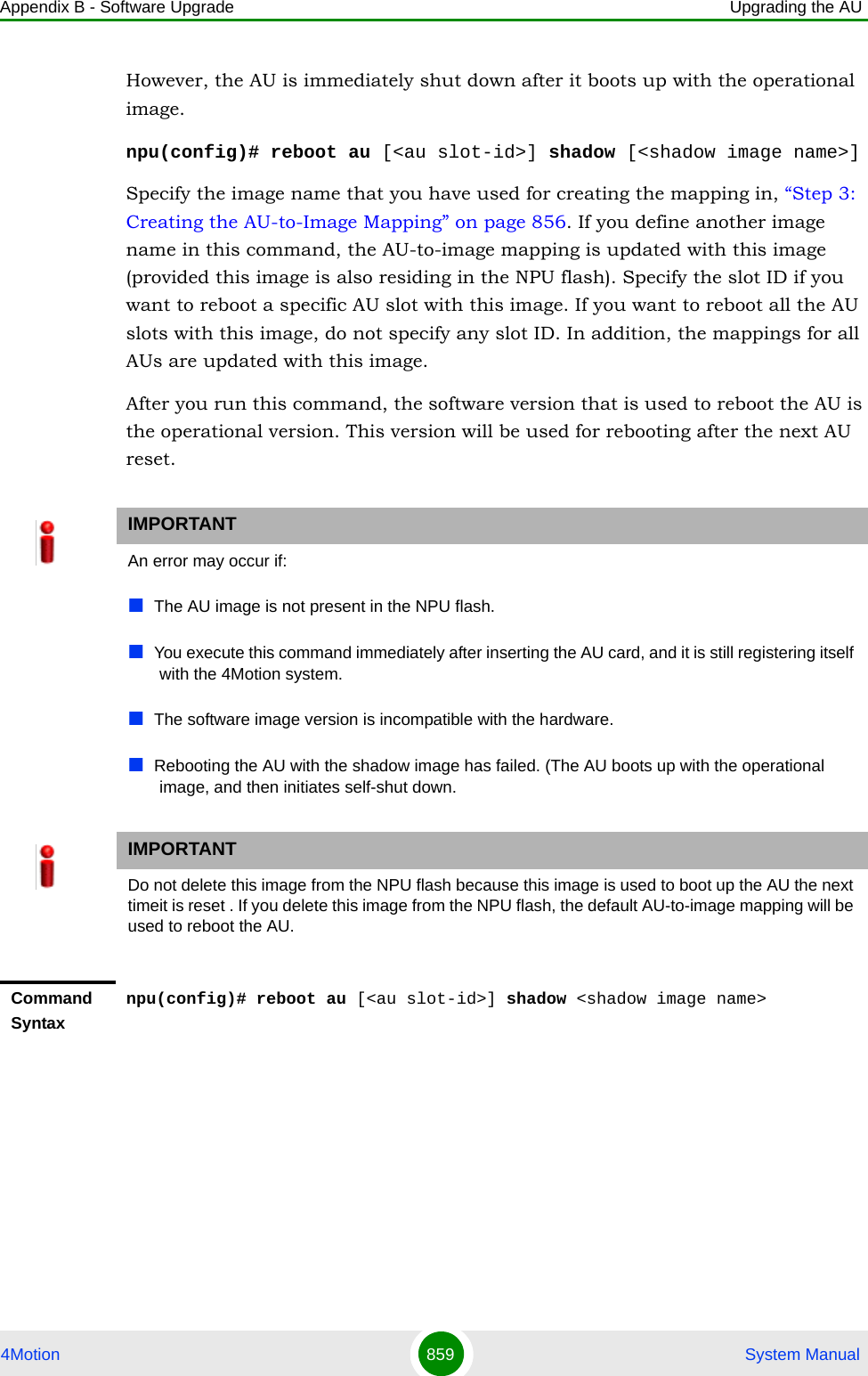 Appendix B - Software Upgrade Upgrading the AU4Motion 859  System ManualHowever, the AU is immediately shut down after it boots up with the operational image.npu(config)# reboot au [&lt;au slot-id&gt;] shadow [&lt;shadow image name&gt;]Specify the image name that you have used for creating the mapping in, “Step 3: Creating the AU-to-Image Mapping” on page 856. If you define another image name in this command, the AU-to-image mapping is updated with this image (provided this image is also residing in the NPU flash). Specify the slot ID if you want to reboot a specific AU slot with this image. If you want to reboot all the AU slots with this image, do not specify any slot ID. In addition, the mappings for all AUs are updated with this image.After you run this command, the software version that is used to reboot the AU is the operational version. This version will be used for rebooting after the next AU reset.IMPORTANTAn error may occur if:The AU image is not present in the NPU flash. You execute this command immediately after inserting the AU card, and it is still registering itself with the 4Motion system.The software image version is incompatible with the hardware.Rebooting the AU with the shadow image has failed. (The AU boots up with the operational image, and then initiates self-shut down.IMPORTANTDo not delete this image from the NPU flash because this image is used to boot up the AU the next timeit is reset . If you delete this image from the NPU flash, the default AU-to-image mapping will be used to reboot the AU.Command Syntaxnpu(config)# reboot au [&lt;au slot-id&gt;] shadow &lt;shadow image name&gt;