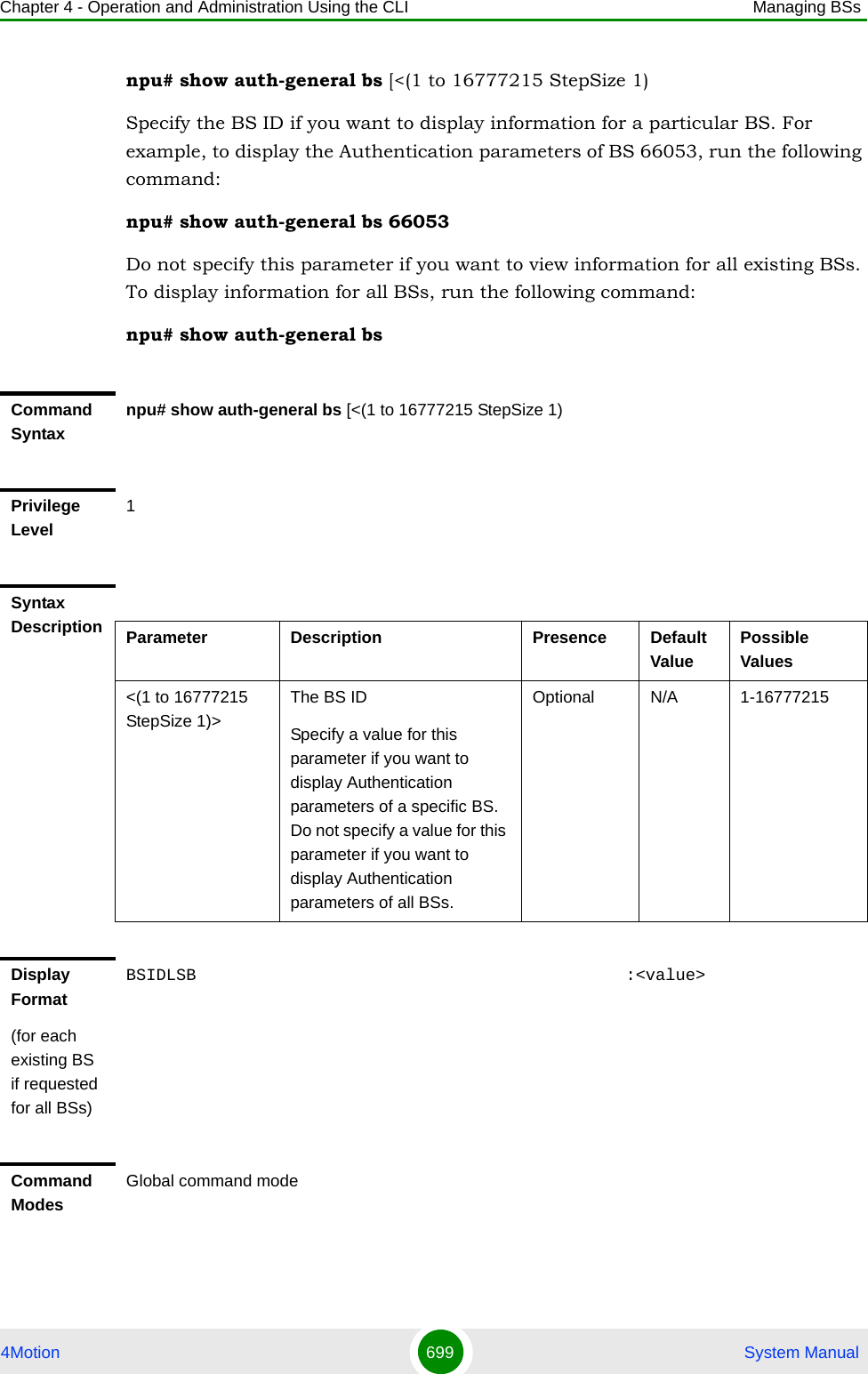 Chapter 4 - Operation and Administration Using the CLI Managing BSs4Motion 699  System Manualnpu# show auth-general bs [&lt;(1 to 16777215 StepSize 1)Specify the BS ID if you want to display information for a particular BS. For example, to display the Authentication parameters of BS 66053, run the following command:npu# show auth-general bs 66053Do not specify this parameter if you want to view information for all existing BSs. To display information for all BSs, run the following command:npu# show auth-general bsCommand Syntaxnpu# show auth-general bs [&lt;(1 to 16777215 StepSize 1)Privilege Level1Syntax Description Parameter Description Presence Default ValuePossible Values&lt;(1 to 16777215 StepSize 1)&gt;The BS ID Specify a value for this parameter if you want to display Authentication parameters of a specific BS. Do not specify a value for this parameter if you want to display Authentication parameters of all BSs.Optional N/A 1-16777215Display Format(for each existing BS if requested for all BSs)BSIDLSB                                           :&lt;value&gt;Command ModesGlobal command mode