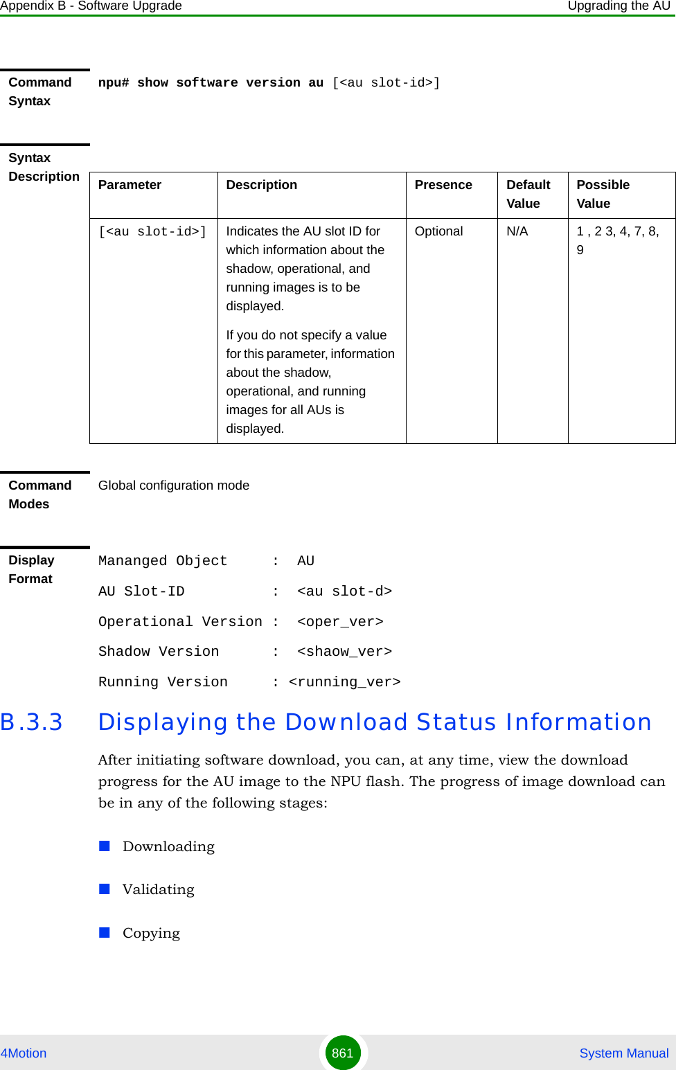 Appendix B - Software Upgrade Upgrading the AU4Motion 861  System ManualB.3.3 Displaying the Download Status InformationAfter initiating software download, you can, at any time, view the download progress for the AU image to the NPU flash. The progress of image download can be in any of the following stages:DownloadingValidatingCopyingCommand Syntaxnpu# show software version au [&lt;au slot-id&gt;]Syntax Description Parameter Description Presence Default ValuePossible Value[&lt;au slot-id&gt;] Indicates the AU slot ID for which information about the shadow, operational, and running images is to be displayed.If you do not specify a value for this parameter, information about the shadow, operational, and running images for all AUs is displayed.Optional N/A 1 , 2 3, 4, 7, 8, 9Command ModesGlobal configuration modeDisplay FormatMananged Object     :  AUAU Slot-ID          :  &lt;au slot-d&gt;Operational Version :  &lt;oper_ver&gt;Shadow Version      :  &lt;shaow_ver&gt;Running Version     : &lt;running_ver&gt;