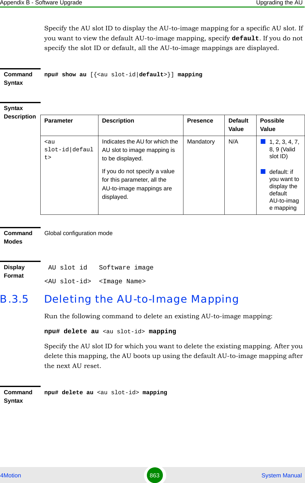 Appendix B - Software Upgrade Upgrading the AU4Motion 863  System ManualSpecify the AU slot ID to display the AU-to-image mapping for a specific AU slot. If you want to view the default AU-to-image mapping, specify default. If you do not specify the slot ID or default, all the AU-to-image mappings are displayed.B.3.5 Deleting the AU-to-Image MappingRun the following command to delete an existing AU-to-image mapping:npu# delete au &lt;au slot-id&gt; mappingSpecify the AU slot ID for which you want to delete the existing mapping. After you delete this mapping, the AU boots up using the default AU-to-image mapping after the next AU reset.Command Syntaxnpu# show au [{&lt;au slot-id|default&gt;}] mappingSyntax Description Parameter Description Presence Default ValuePossible Value&lt;au slot-id|default&gt;Indicates the AU for which the AU slot to image mapping is to be displayed.If you do not specify a value for this parameter, all the AU-to-image mappings are displayed.Mandatory N/A 1, 2, 3, 4, 7, 8, 9 (Valid slot ID)default: if you want to display the default AU-to-image mappingCommand ModesGlobal configuration modeDisplay Format AU slot id   Software image&lt;AU slot-id&gt;  &lt;Image Name&gt;Command Syntaxnpu# delete au &lt;au slot-id&gt; mapping