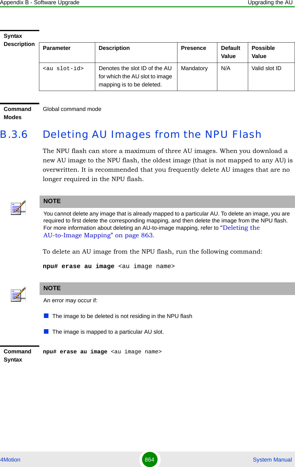 Appendix B - Software Upgrade Upgrading the AU4Motion 864  System ManualB.3.6 Deleting AU Images from the NPU FlashThe NPU flash can store a maximum of three AU images. When you download a new AU image to the NPU flash, the oldest image (that is not mapped to any AU) is overwritten. It is recommended that you frequently delete AU images that are no longer required in the NPU flash.To delete an AU image from the NPU flash, run the following command:npu# erase au image &lt;au image name&gt;Syntax Description Parameter Description Presence Default ValuePossible Value&lt;au slot-id&gt; Denotes the slot ID of the AU for which the AU slot to image mapping is to be deleted.Mandatory N/A Valid slot IDCommand ModesGlobal command modeNOTEYou cannot delete any image that is already mapped to a particular AU. To delete an image, you are required to first delete the corresponding mapping, and then delete the image from the NPU flash. For more information about deleting an AU-to-image mapping, refer to “Deleting the AU-to-Image Mapping” on page 863.NOTEAn error may occur if:The image to be deleted is not residing in the NPU flashThe image is mapped to a particular AU slot.Command Syntaxnpu# erase au image &lt;au image name&gt;