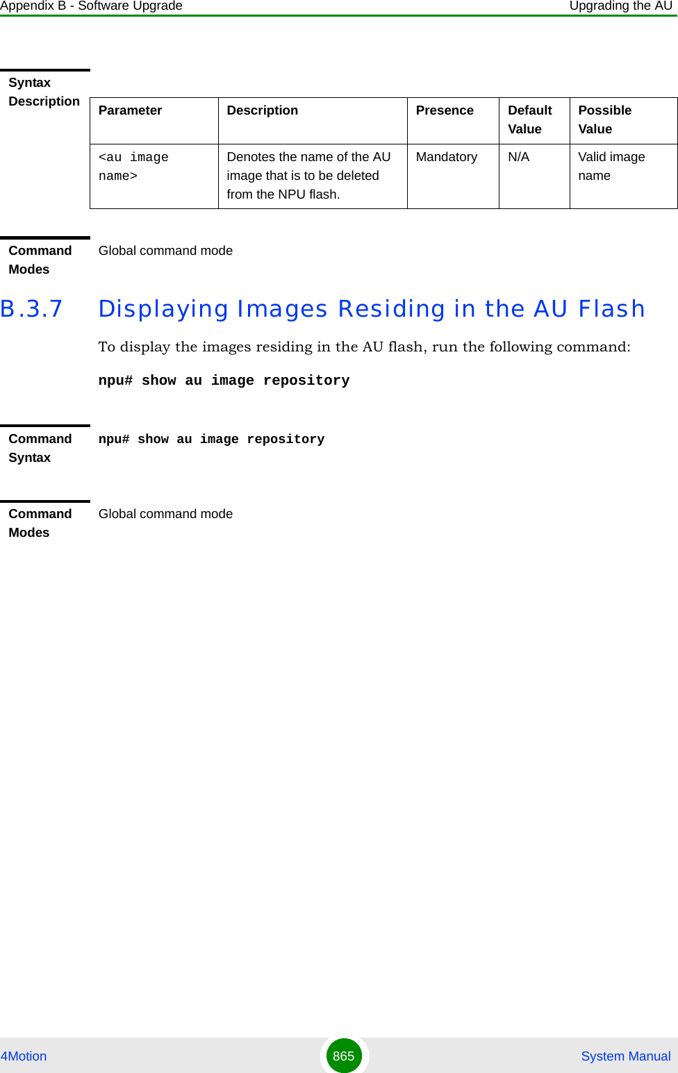 Appendix B - Software Upgrade Upgrading the AU4Motion 865  System ManualB.3.7 Displaying Images Residing in the AU FlashTo display the images residing in the AU flash, run the following command:npu# show au image repositorySyntax Description Parameter Description Presence Default ValuePossible Value&lt;au image name&gt;Denotes the name of the AU  image that is to be deleted from the NPU flash. Mandatory N/A Valid image nameCommand ModesGlobal command modeCommand Syntaxnpu# show au image repositoryCommand ModesGlobal command mode