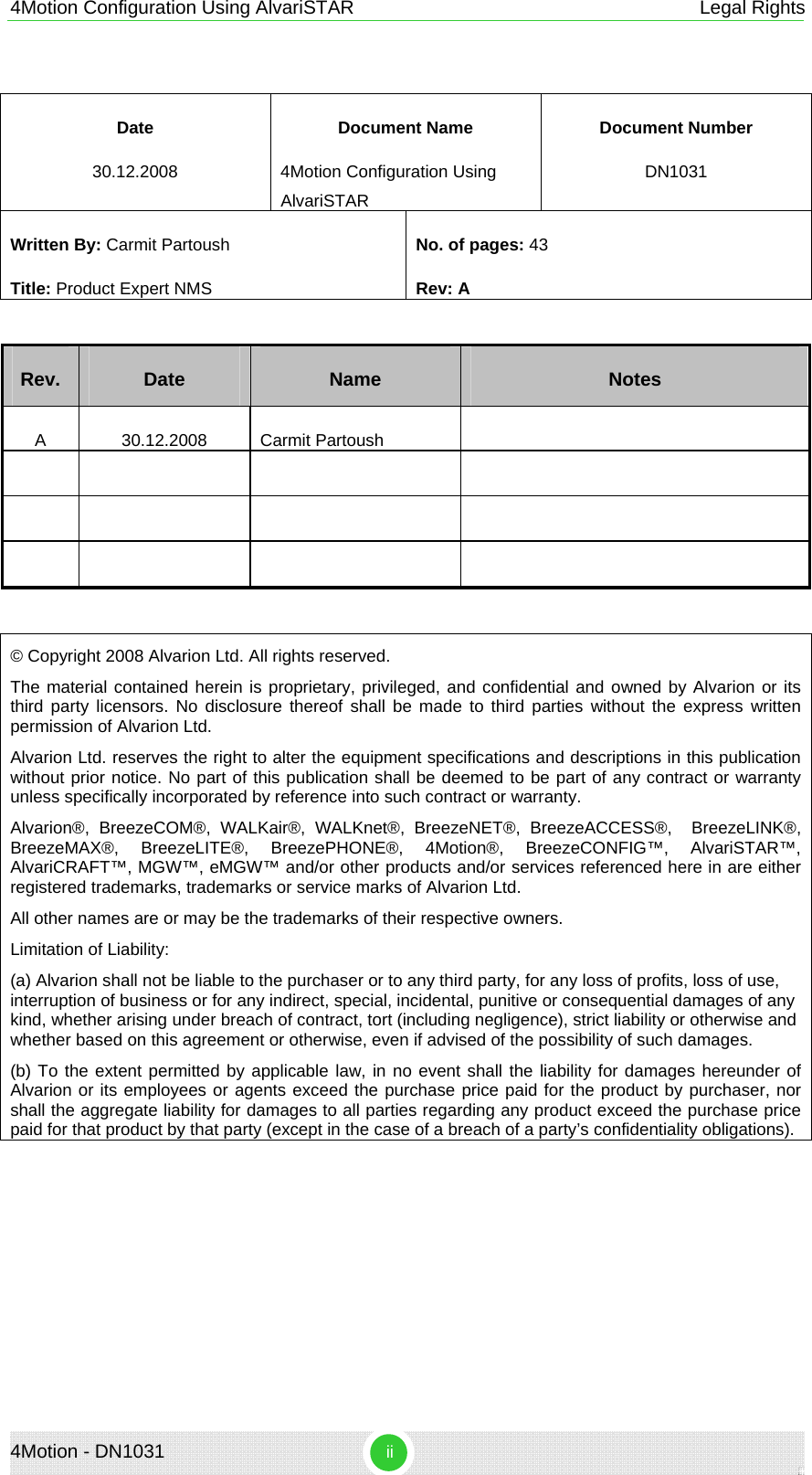 4Motion Configuration Using AlvariSTAR  Legal Rights 4Motion - DN1031  ii  Date Document Name Document Number 30.12.2008 4Motion Configuration Using AlvariSTAR DN1031 Written By: Carmit Partoush  Title: Product Expert NMS No. of pages: 43 Rev: A  Rev.  Date  Name  Notes A 30.12.2008 Carmit Partoush                   © Copyright 2008 Alvarion Ltd. All rights reserved. The material contained herein is proprietary, privileged, and confidential and owned by Alvarion or its third party licensors. No disclosure thereof shall be made to third parties without the express written permission of Alvarion Ltd. Alvarion Ltd. reserves the right to alter the equipment specifications and descriptions in this publication without prior notice. No part of this publication shall be deemed to be part of any contract or warranty unless specifically incorporated by reference into such contract or warranty. Alvarion®, BreezeCOM®, WALKair®, WALKnet®, BreezeNET®, BreezeACCESS®,  BreezeLINK®, BreezeMAX®, BreezeLITE®, BreezePHONE®, 4Motion®, BreezeCONFIG™, AlvariSTAR™, AlvariCRAFT™, MGW™, eMGW™ and/or other products and/or services referenced here in are either registered trademarks, trademarks or service marks of Alvarion Ltd. All other names are or may be the trademarks of their respective owners. Limitation of Liability: (a) Alvarion shall not be liable to the purchaser or to any third party, for any loss of profits, loss of use, interruption of business or for any indirect, special, incidental, punitive or consequential damages of any kind, whether arising under breach of contract, tort (including negligence), strict liability or otherwise and whether based on this agreement or otherwise, even if advised of the possibility of such damages. (b) To the extent permitted by applicable law, in no event shall the liability for damages hereunder of Alvarion or its employees or agents exceed the purchase price paid for the product by purchaser, nor shall the aggregate liability for damages to all parties regarding any product exceed the purchase price paid for that product by that party (except in the case of a breach of a party’s confidentiality obligations).   