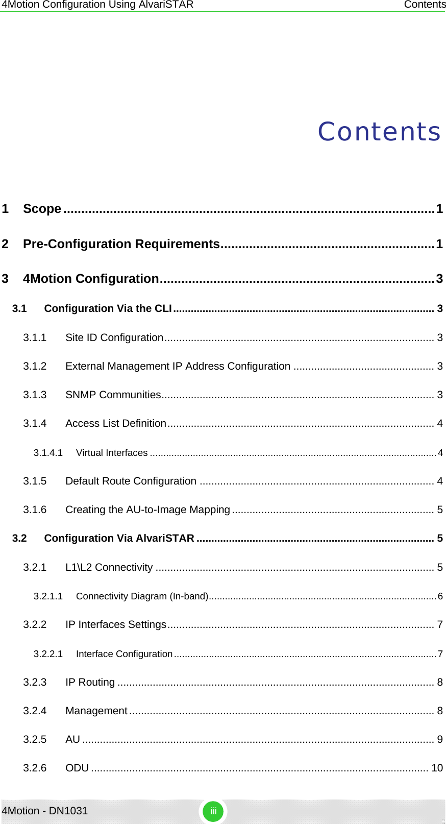 4Motion Configuration Using AlvariSTAR  Contents Contents 1 Scope........................................................................................................1 2 Pre-Configuration Requirements............................................................1 3 4Motion Configuration.............................................................................3 3.1 Configuration Via the CLI......................................................................................... 3 3.1.1 Site ID Configuration............................................................................................ 3 3.1.2 External Management IP Address Configuration ................................................ 3 3.1.3 SNMP Communities............................................................................................. 3 3.1.4 Access List Definition........................................................................................... 4 3.1.4.1 Virtual Interfaces ...........................................................................................................4 3.1.5 Default Route Configuration ................................................................................ 4 3.1.6 Creating the AU-to-Image Mapping..................................................................... 5 3.2 Configuration Via AlvariSTAR ................................................................................. 5 3.2.1 L1\L2 Connectivity ............................................................................................... 5 3.2.1.1 Connectivity Diagram (In-band).....................................................................................6 3.2.2 IP Interfaces Settings........................................................................................... 7 3.2.2.1 Interface Configuration..................................................................................................7 3.2.3 IP Routing ............................................................................................................ 8 3.2.4 Management........................................................................................................ 8 3.2.5 AU ........................................................................................................................ 9 3.2.6 ODU ................................................................................................................... 10 4Motion - DN1031  iii 