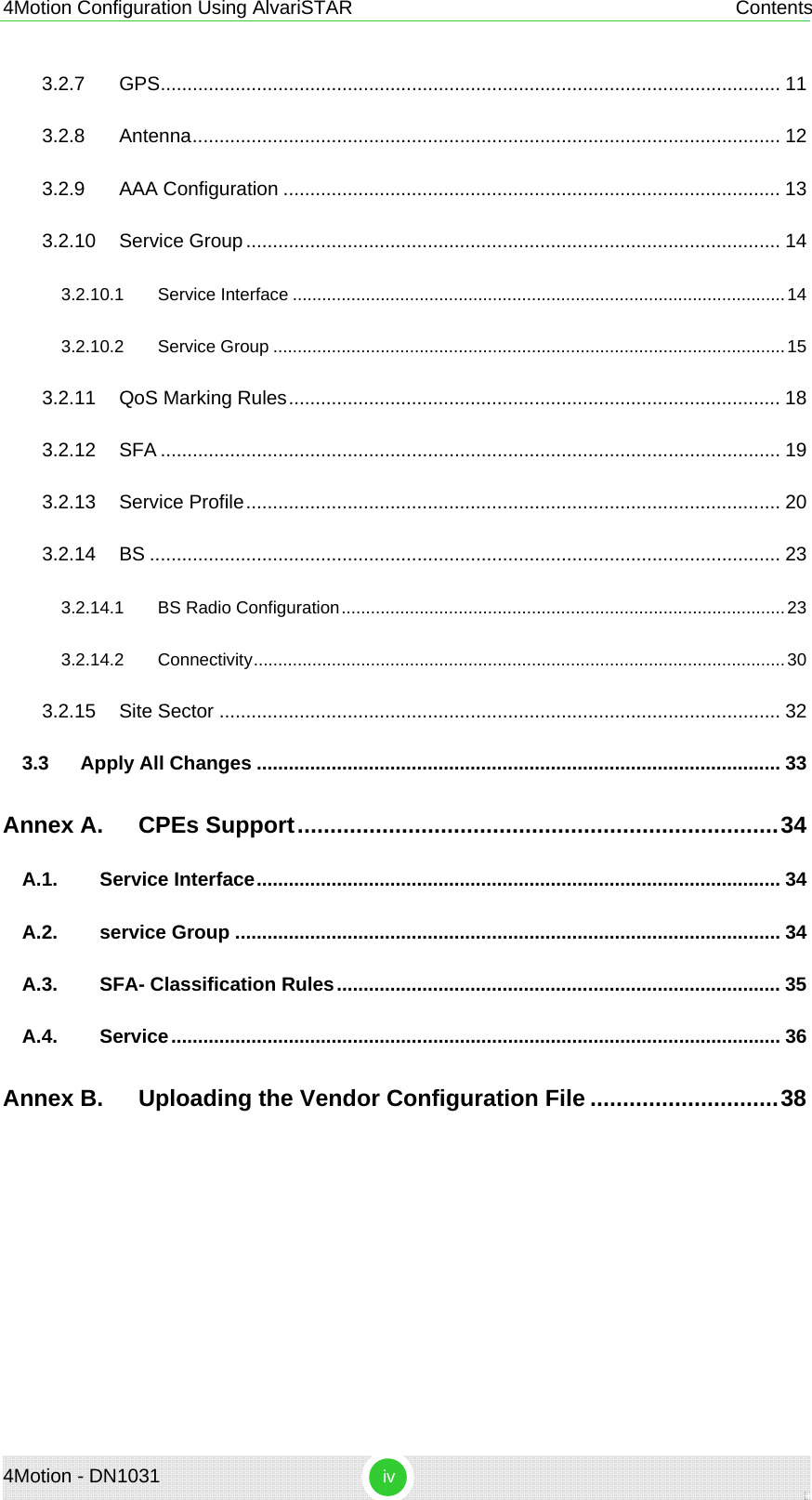 4Motion Configuration Using AlvariSTAR  Contents 4Motion - DN1031  iv 3.2.7 GPS.................................................................................................................... 11 3.2.8 Antenna.............................................................................................................. 12 3.2.9 AAA Configuration ............................................................................................. 13 3.2.10 Service Group.................................................................................................... 14 3.2.10.1 Service Interface .....................................................................................................14 3.2.10.2 Service Group .........................................................................................................15 3.2.11 QoS Marking Rules............................................................................................ 18 3.2.12 SFA .................................................................................................................... 19 3.2.13 Service Profile.................................................................................................... 20 3.2.14 BS ...................................................................................................................... 23 3.2.14.1 BS Radio Configuration...........................................................................................23 3.2.14.2 Connectivity.............................................................................................................30 3.2.15 Site Sector ......................................................................................................... 32 3.3 Apply All Changes .................................................................................................. 33 Annex A. CPEs Support..........................................................................34 A.1. Service Interface.................................................................................................. 34 A.2. service Group ...................................................................................................... 34 A.3. SFA- Classification Rules................................................................................... 35 A.4. Service.................................................................................................................. 36 Annex B. Uploading the Vendor Configuration File .............................38   