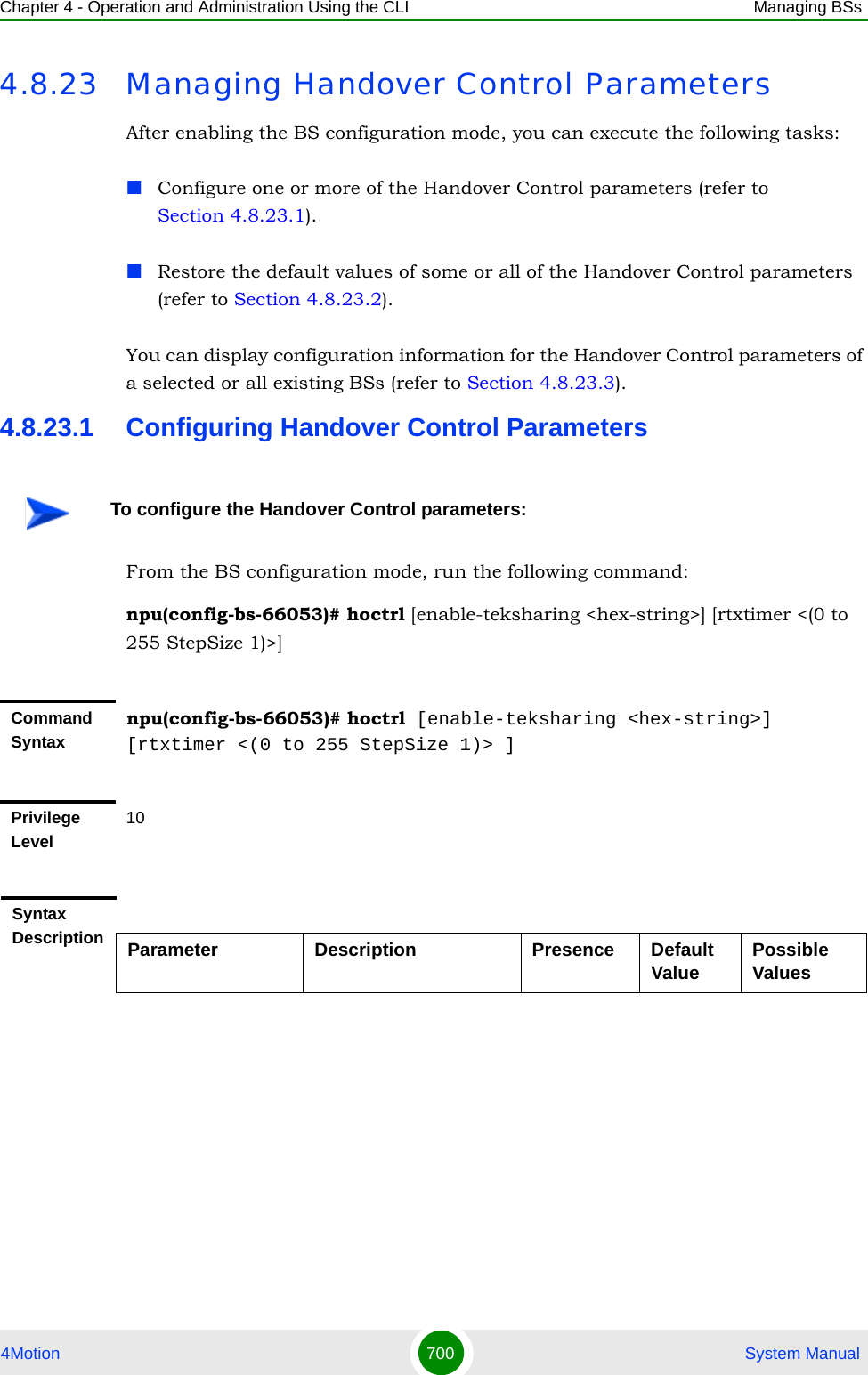 Chapter 4 - Operation and Administration Using the CLI Managing BSs4Motion 700  System Manual4.8.23 Managing Handover Control ParametersAfter enabling the BS configuration mode, you can execute the following tasks:Configure one or more of the Handover Control parameters (refer to Section 4.8.23.1).Restore the default values of some or all of the Handover Control parameters (refer to Section 4.8.23.2).You can display configuration information for the Handover Control parameters of a selected or all existing BSs (refer to Section 4.8.23.3).4.8.23.1 Configuring Handover Control ParametersFrom the BS configuration mode, run the following command:npu(config-bs-66053)# hoctrl [enable-teksharing &lt;hex-string&gt;] [rtxtimer &lt;(0 to 255 StepSize 1)&gt;]To configure the Handover Control parameters:Command Syntaxnpu(config-bs-66053)# hoctrl [enable-teksharing &lt;hex-string&gt;] [rtxtimer &lt;(0 to 255 StepSize 1)&gt; ]Privilege Level10Syntax Description Parameter Description Presence Default Value Possible Values