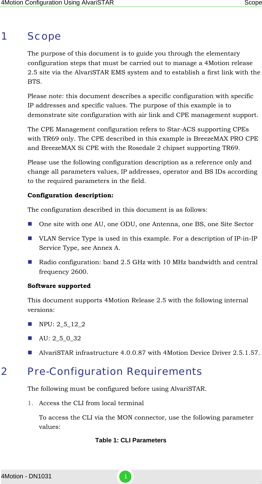 4Motion Configuration Using AlvariSTAR  Scope 1 Scope The purpose of this document is to guide you through the elementary configuration steps that must be carried out to manage a 4Motion release 2.5 site via the AlvariSTAR EMS system and to establish a first link with the BTS.  Please note: this document describes a specific configuration with specific IP addresses and specific values. The purpose of this example is to demonstrate site configuration with air link and CPE management support. The CPE Management configuration refers to Star-ACS supporting CPEs with TR69 only. The CPE described in this example is BreezeMAX PRO CPE and BreezeMAX Si CPE with the Rosedale 2 chipset supporting TR69. Please use the following configuration description as a reference only and change all parameters values, IP addresses, operator and BS IDs according to the required parameters in the field.  Configuration description: The configuration described in this document is as follows:  One site with one AU, one ODU, one Antenna, one BS, one Site Sector  VLAN Service Type is used in this example. For a description of IP-in-IP Service Type, see Annex A.  Radio configuration: band 2.5 GHz with 10 MHz bandwidth and central frequency 2600. Software supported This document supports 4Motion Release 2.5 with the following internal versions:  NPU: 2_5_12_2  AU: 2_5_0_32  AlvariSTAR infrastructure 4.0.0.87 with 4Motion Device Driver 2.5.1.57. 2 Pre-Configuration Requirements The following must be configured before using AlvariSTAR. 1. Access the CLI from local terminal To access the CLI via the MON connector, use the following parameter values: Table 1: CLI Parameters 4Motion - DN1031  1 