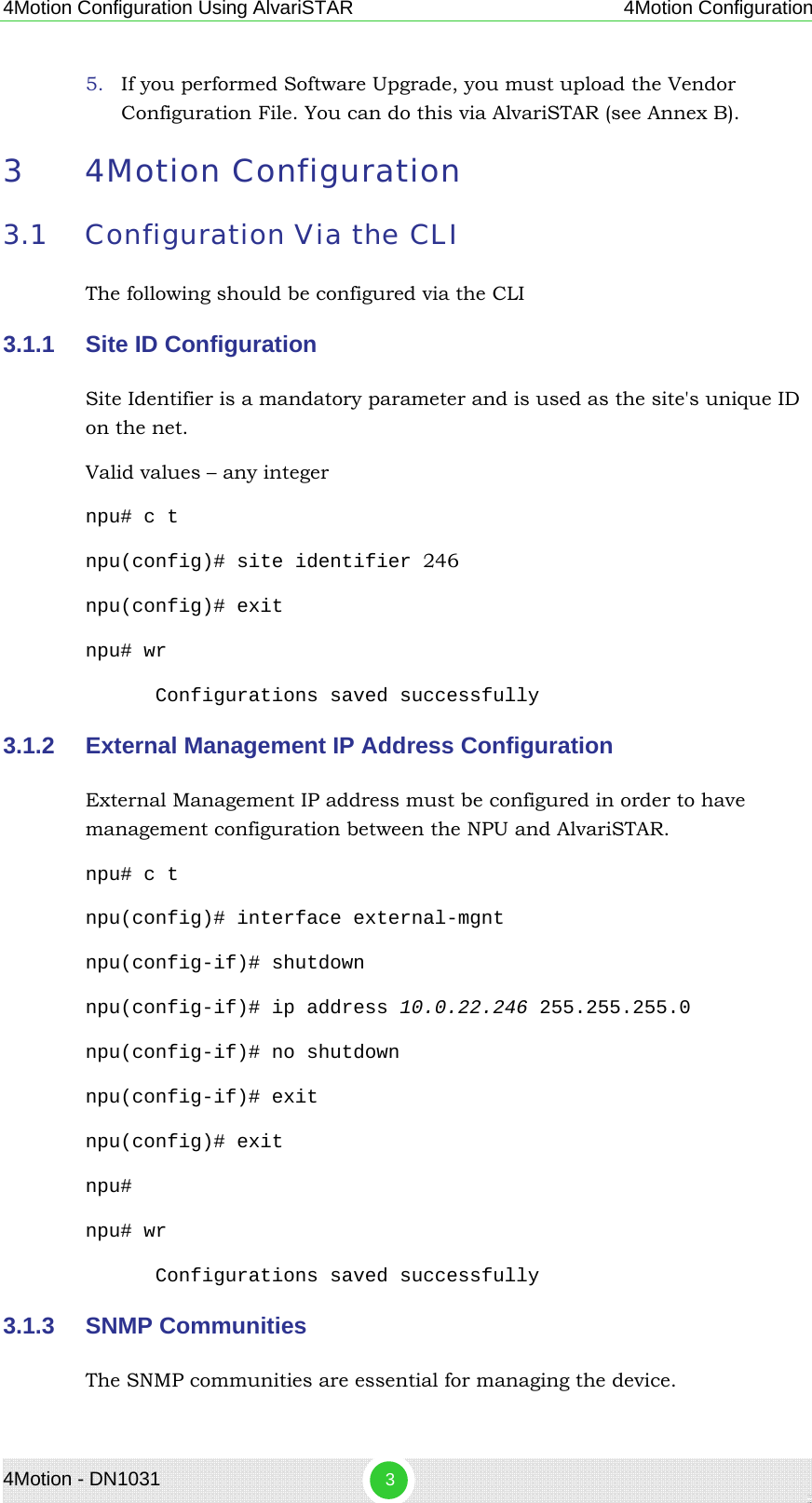 4Motion Configuration Using AlvariSTAR 4Motion Configuration 5. If you performed Software Upgrade, you must upload the Vendor Configuration File. You can do this via AlvariSTAR (see Annex B). 3 4Motion Configuration 3.1 Configuration Via the CLI The following should be configured via the CLI 3.1.1  Site ID Configuration  Site Identifier is a mandatory parameter and is used as the site&apos;s unique ID on the net.   Valid values – any integer  npu# c t npu(config)# site identifier 246 npu(config)# exit npu# wr Configurations saved successfully 3.1.2  External Management IP Address Configuration External Management IP address must be configured in order to have management configuration between the NPU and AlvariSTAR. npu# c t npu(config)# interface external-mgnt npu(config-if)# shutdown npu(config-if)# ip address 10.0.22.246 255.255.255.0 npu(config-if)# no shutdown npu(config-if)# exit npu(config)# exit npu# npu# wr Configurations saved successfully 3.1.3  SNMP Communities The SNMP communities are essential for managing the device. 4Motion - DN1031  3 