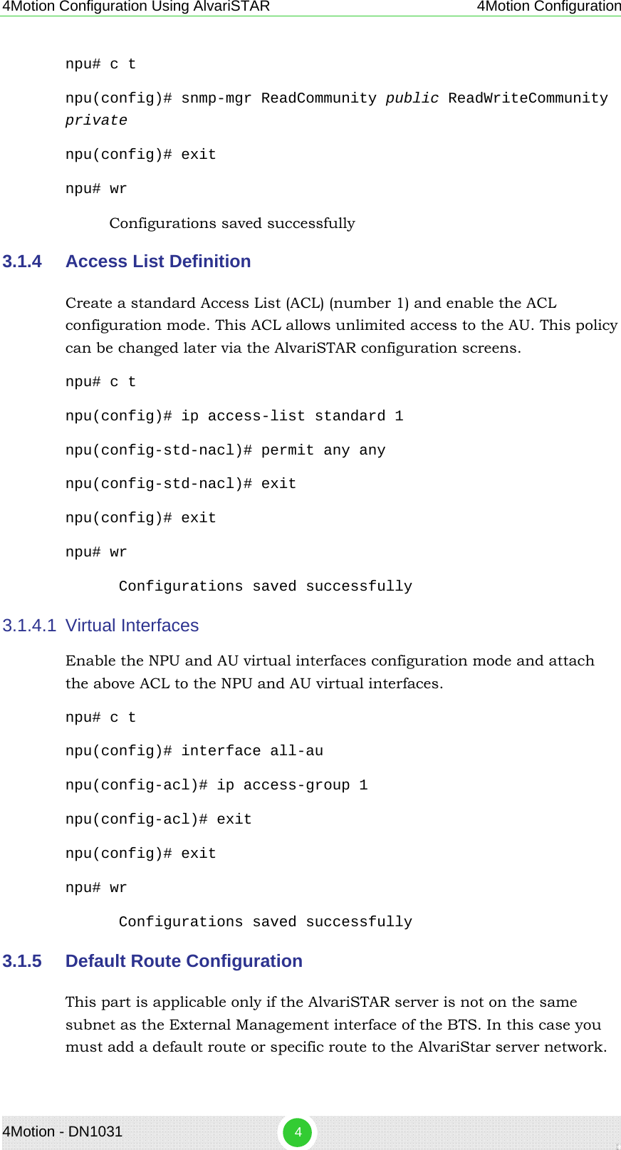 4Motion Configuration Using AlvariSTAR 4Motion Configuration npu# c t npu(config)# snmp-mgr ReadCommunity public ReadWriteCommunity private npu(config)# exit npu# wr Configurations saved successfully  3.1.4  Access List Definition  Create a standard Access List (ACL) (number 1) and enable the ACL configuration mode. This ACL allows unlimited access to the AU. This policy can be changed later via the AlvariSTAR configuration screens. npu# c t npu(config)# ip access-list standard 1 npu(config-std-nacl)# permit any any npu(config-std-nacl)# exit npu(config)# exit npu# wr Configurations saved successfully 3.1.4.1  Virtual Interfaces  Enable the NPU and AU virtual interfaces configuration mode and attach the above ACL to the NPU and AU virtual interfaces. npu# c t npu(config)# interface all-au npu(config-acl)# ip access-group 1 npu(config-acl)# exit npu(config)# exit npu# wr Configurations saved successfully 3.1.5  Default Route Configuration  This part is applicable only if the AlvariSTAR server is not on the same subnet as the External Management interface of the BTS. In this case you must add a default route or specific route to the AlvariStar server network. 4Motion - DN1031  4 