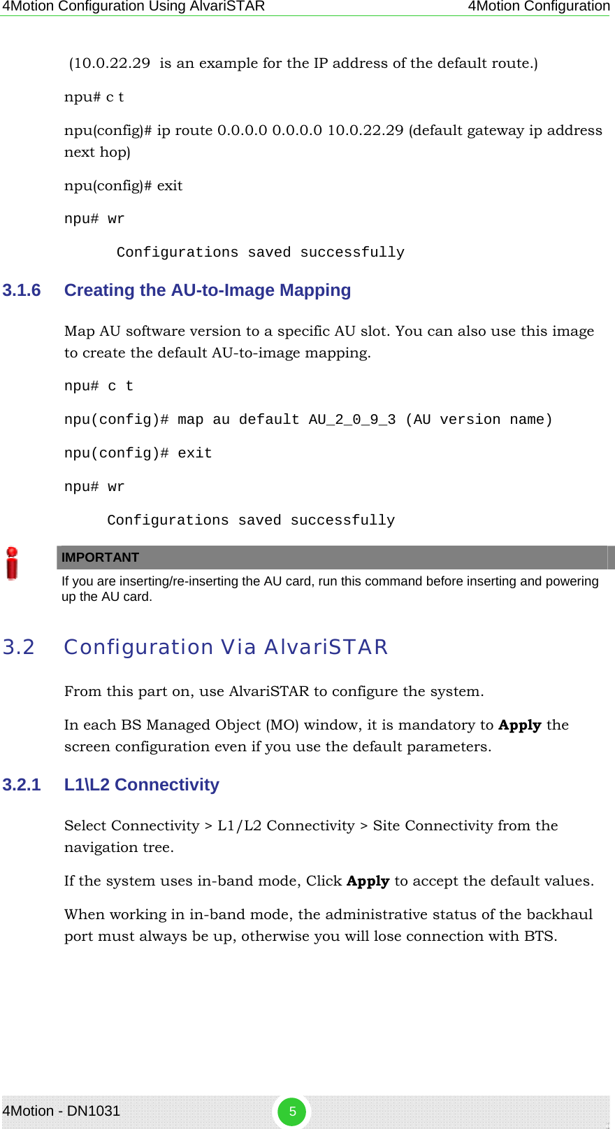 4Motion Configuration Using AlvariSTAR 4Motion Configuration  (10.0.22.29  is an example for the IP address of the default route.)  npu# c t  npu(config)# ip route 0.0.0.0 0.0.0.0 10.0.22.29 (default gateway ip address next hop)      npu(config)# exit npu# wr Configurations saved successfully 3.1.6  Creating the AU-to-Image Mapping  Map AU software version to a specific AU slot. You can also use this image to create the default AU-to-image mapping. npu# c t npu(config)# map au default AU_2_0_9_3 (AU version name) npu(config)# exit npu# wr Configurations saved successfully   IMPORTANT    If you are inserting/re-inserting the AU card, run this command before inserting and powering up the AU card. 3.2 Configuration Via AlvariSTAR From this part on, use AlvariSTAR to configure the system. In each BS Managed Object (MO) window, it is mandatory to Apply the screen configuration even if you use the default parameters.  3.2.1  L1\L2 Connectivity  Select Connectivity &gt; L1/L2 Connectivity &gt; Site Connectivity from the navigation tree. If the system uses in-band mode, Click Apply to accept the default values. When working in in-band mode, the administrative status of the backhaul port must always be up, otherwise you will lose connection with BTS. 4Motion - DN1031  5 