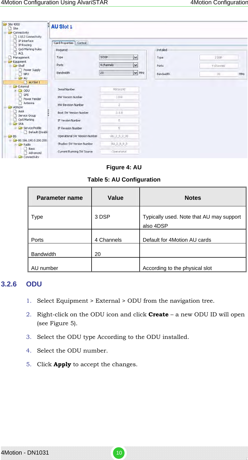 4Motion Configuration Using AlvariSTAR 4Motion Configuration  Figure 4: AU Table 5: AU Configuration Parameter name  Value  Notes Type  3 DSP  Typically used. Note that AU may support also 4DSP Ports  4 Channels  Default for 4Motion AU cards Bandwidth 20   AU number    According to the physical slot 3.2.6  ODU 1. Select Equipment &gt; External &gt; ODU from the navigation tree.  2. Right-click on the ODU icon and click Create – a new ODU ID will open (see Figure 5). 3. Select the ODU type According to the ODU installed. 4. Select the ODU number. 5. Click Apply to accept the changes. 4Motion - DN1031  10 