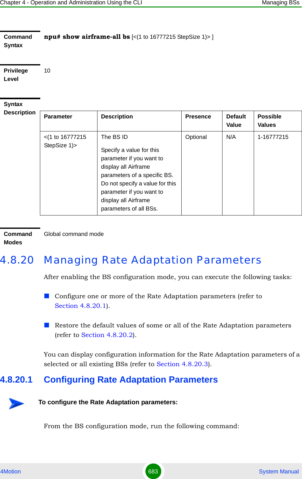 Chapter 4 - Operation and Administration Using the CLI Managing BSs4Motion 683  System Manual4.8.20 Managing Rate Adaptation ParametersAfter enabling the BS configuration mode, you can execute the following tasks:Configure one or more of the Rate Adaptation parameters (refer to Section 4.8.20.1).Restore the default values of some or all of the Rate Adaptation parameters (refer to Section 4.8.20.2).You can display configuration information for the Rate Adaptation parameters of a selected or all existing BSs (refer to Section 4.8.20.3).4.8.20.1 Configuring Rate Adaptation ParametersFrom the BS configuration mode, run the following command:Command Syntaxnpu# show airframe-all bs [&lt;(1 to 16777215 StepSize 1)&gt; ]Privilege Level10Syntax Description Parameter Description Presence Default ValuePossible Values&lt;(1 to 16777215 StepSize 1)&gt;The BS ID Specify a value for this parameter if you want to display all Airframe parameters of a specific BS. Do not specify a value for this parameter if you want to display all Airframe parameters of all BSs.Optional N/A 1-16777215Command ModesGlobal command modeTo configure the Rate Adaptation parameters: