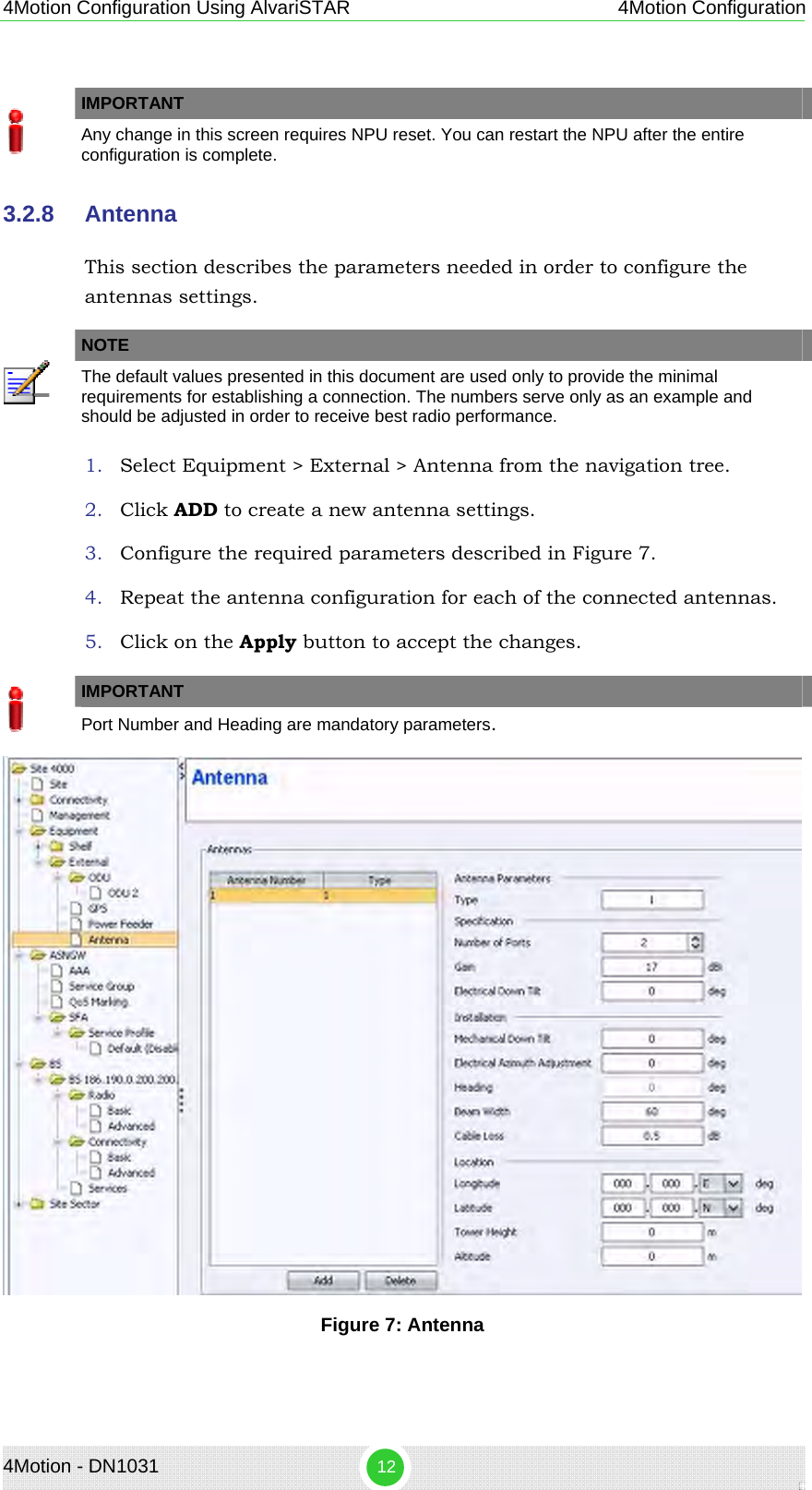 4Motion Configuration Using AlvariSTAR 4Motion Configuration   IMPORTANT  Any change in this screen requires NPU reset. You can restart the NPU after the entire configuration is complete. 3.2.8  Antenna This section describes the parameters needed in order to configure the antennas settings.   NOTE  The default values presented in this document are used only to provide the minimal requirements for establishing a connection. The numbers serve only as an example and should be adjusted in order to receive best radio performance. 1. Select Equipment &gt; External &gt; Antenna from the navigation tree. 2. Click ADD to create a new antenna settings. 3. Configure the required parameters described in Figure 7. 4. Repeat the antenna configuration for each of the connected antennas. 5. Click on the Apply button to accept the changes.   IMPORTANT  Port Number and Heading are mandatory parameters.  Figure 7: Antenna  4Motion - DN1031  12 