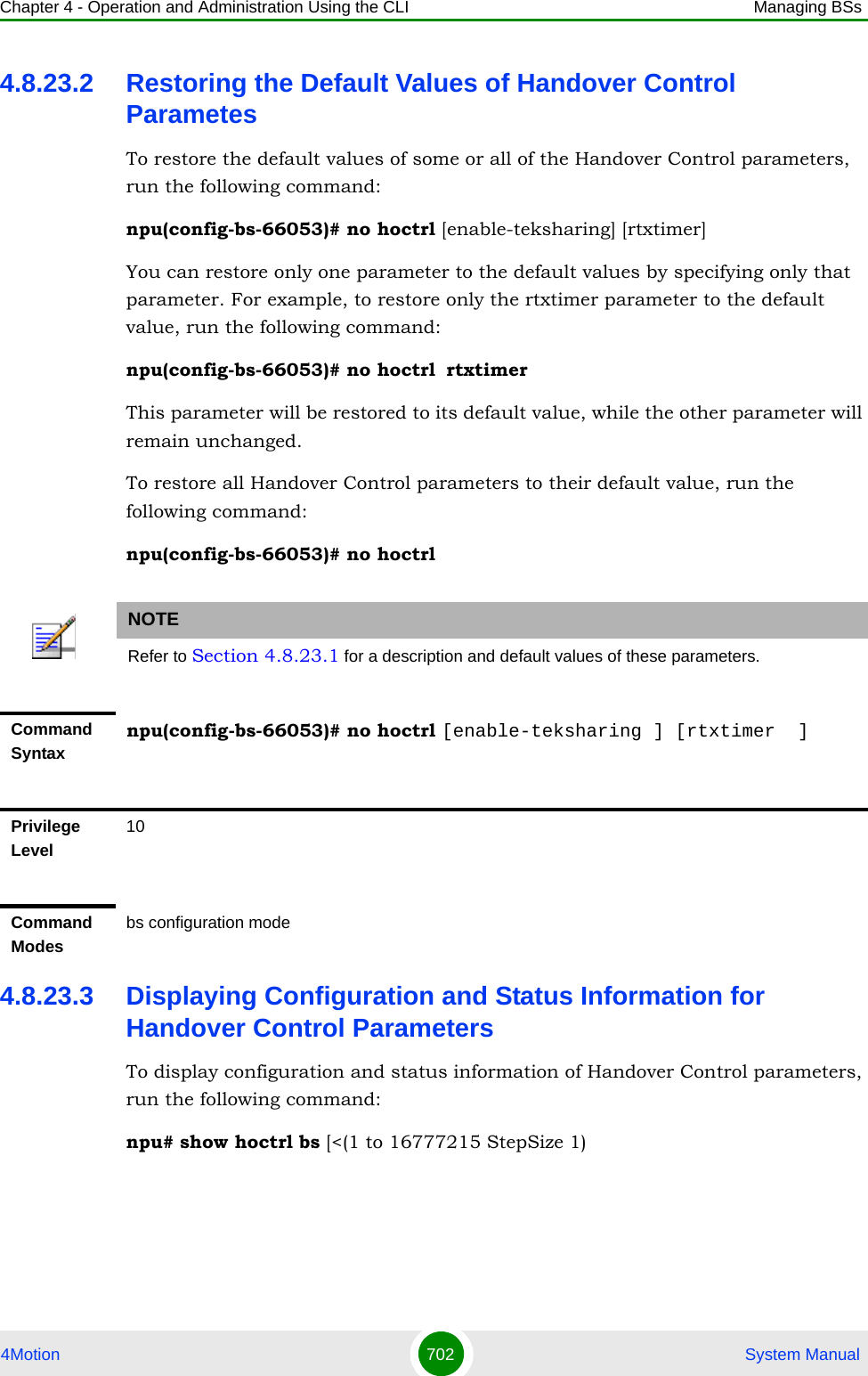 Chapter 4 - Operation and Administration Using the CLI Managing BSs4Motion 702  System Manual4.8.23.2 Restoring the Default Values of Handover Control ParametesTo restore the default values of some or all of the Handover Control parameters, run the following command:npu(config-bs-66053)# no hoctrl [enable-teksharing] [rtxtimer]You can restore only one parameter to the default values by specifying only that parameter. For example, to restore only the rtxtimer parameter to the default value, run the following command:npu(config-bs-66053)# no hoctrl rtxtimerThis parameter will be restored to its default value, while the other parameter will remain unchanged.To restore all Handover Control parameters to their default value, run the following command:npu(config-bs-66053)# no hoctrl4.8.23.3 Displaying Configuration and Status Information for Handover Control ParametersTo display configuration and status information of Handover Control parameters, run the following command:npu# show hoctrl bs [&lt;(1 to 16777215 StepSize 1)NOTERefer to Section 4.8.23.1 for a description and default values of these parameters.Command Syntaxnpu(config-bs-66053)# no hoctrl [enable-teksharing ] [rtxtimer  ]Privilege Level10Command Modesbs configuration mode