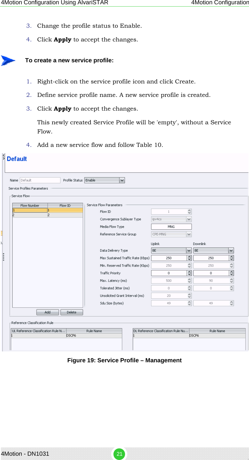 4Motion Configuration Using AlvariSTAR 4Motion Configuration 3. Change the profile status to Enable. 4. Click Apply to accept the changes.    To create a new service profile: 1. Right-click on the service profile icon and click Create. 2. Define service profile name. A new service profile is created. 3. Click Apply to accept the changes. This newly created Service Profile will be &apos;empty&apos;, without a Service Flow. 4. Add a new service flow and follow Table 10.  Figure 19: Service Profile – Management 4Motion - DN1031  21 