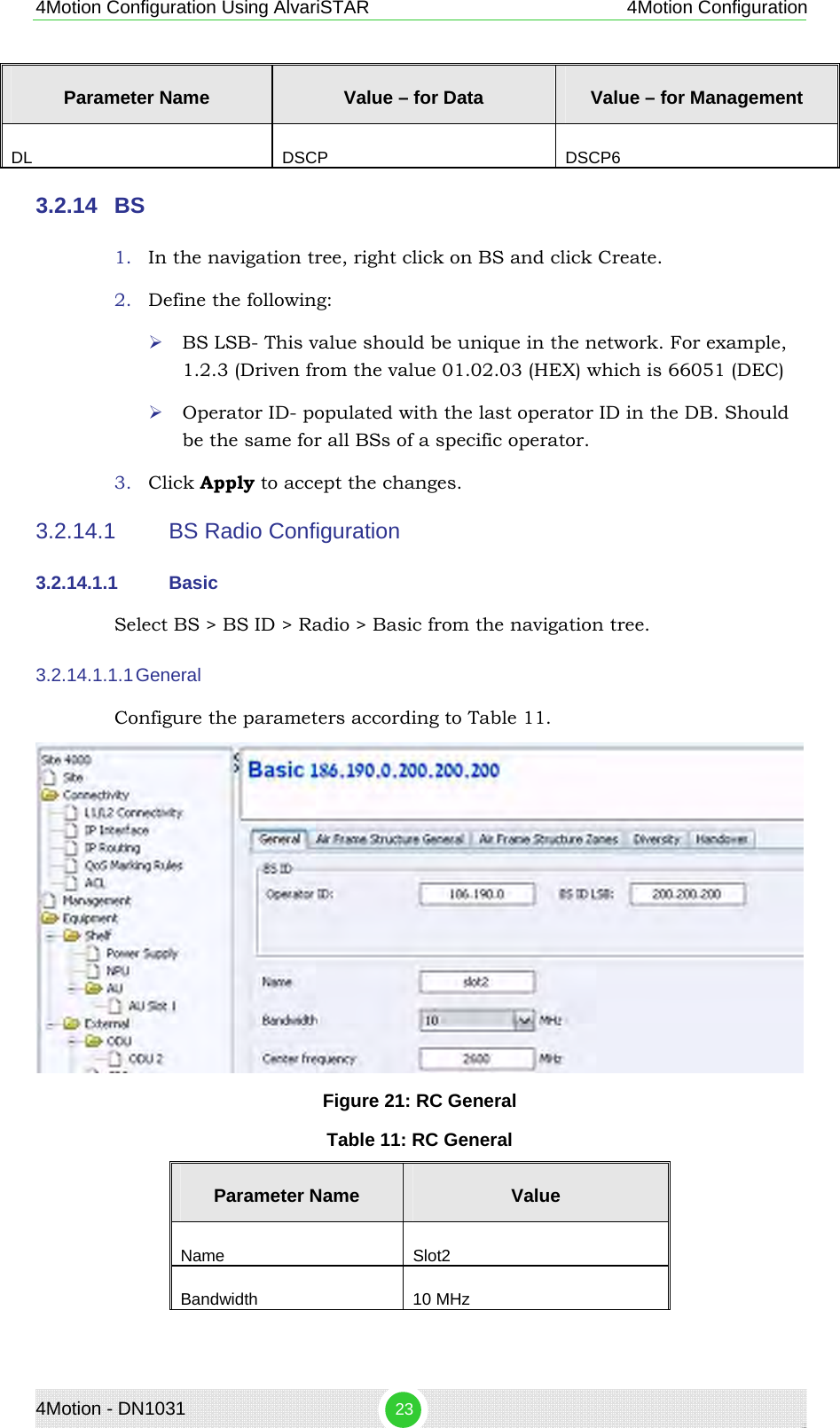 4Motion - DN1031  23 4Motion Configuration Using AlvariSTAR 4Motion Configuration Parameter Name  Value – for Data   Value – for Management DL DSCP DSCP6 3.2.14  BS 1. In the navigation tree, right click on BS and click Create. 2. Define the following: ¾ BS LSB- This value should be unique in the network. For example, 1.2.3 (Driven from the value 01.02.03 (HEX) which is 66051 (DEC) ¾ Operator ID- populated with the last operator ID in the DB. Should be the same for all BSs of a specific operator. 3. Click Apply to accept the changes. 3.2.14.1  BS Radio Configuration 3.2.14.1.1  Basic Select BS &gt; BS ID &gt; Radio &gt; Basic from the navigation tree. 3.2.14.1.1.1 General Configure the parameters according to Table 11.  Figure 21: RC General Table 11: RC General Parameter Name  Value Name Slot2 Bandwidth 10 MHz 