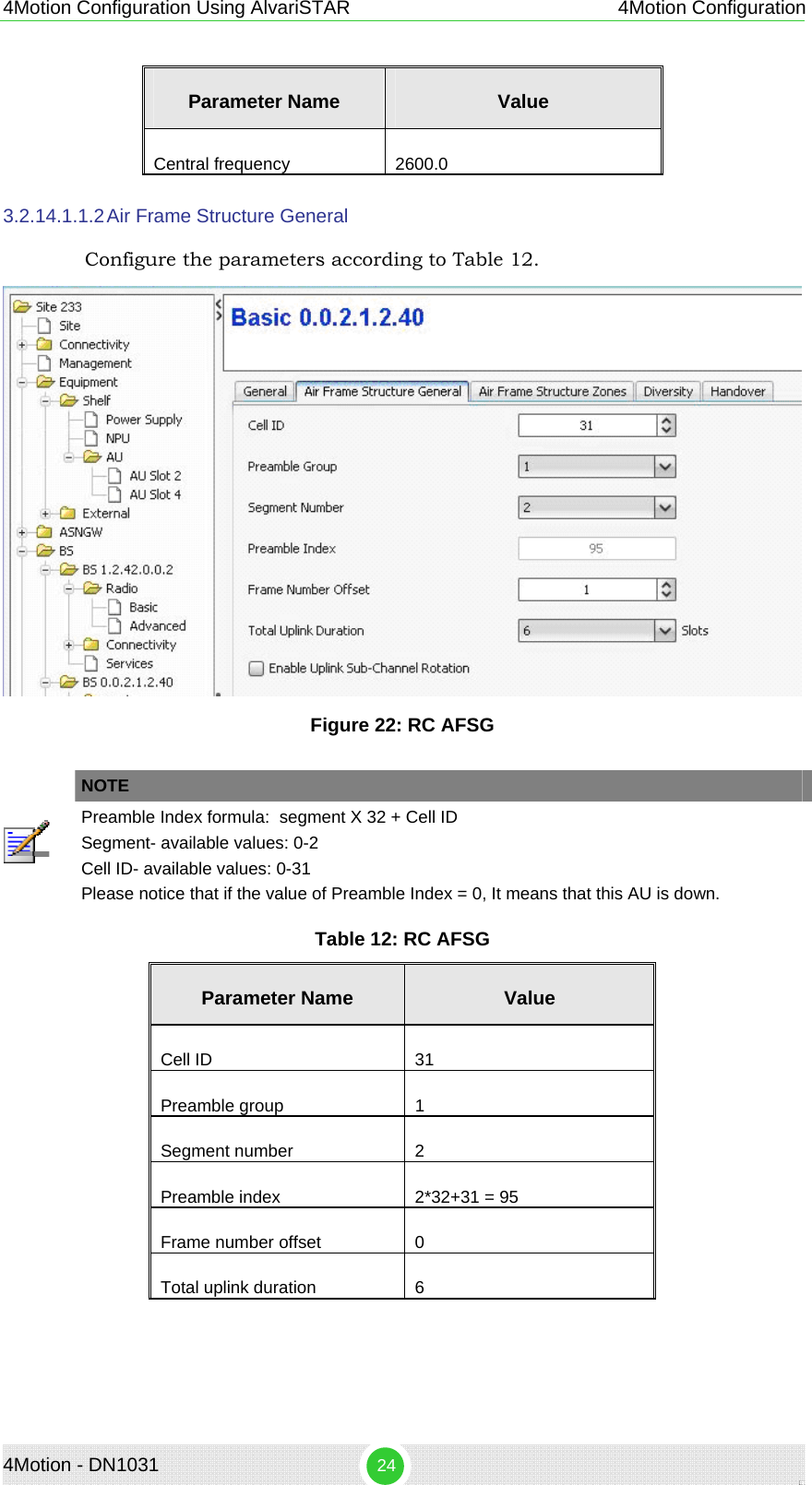 4Motion - DN1031  24 4Motion Configuration Using AlvariSTAR 4Motion Configuration Parameter Name  Value Central frequency  2600.0 3.2.14.1.1.2 Air Frame Structure General Configure the parameters according to Table 12.  Figure 22: RC AFSG   NOTE  Preamble Index formula:  segment X 32 + Cell ID  Segment- available values: 0-2 Cell ID- available values: 0-31 Please notice that if the value of Preamble Index = 0, It means that this AU is down.  Table 12: RC AFSG Parameter Name  Value Cell ID  31 Preamble group     1 Segment number   2 Preamble index  2*32+31 = 95 Frame number offset  0 Total uplink duration  6 