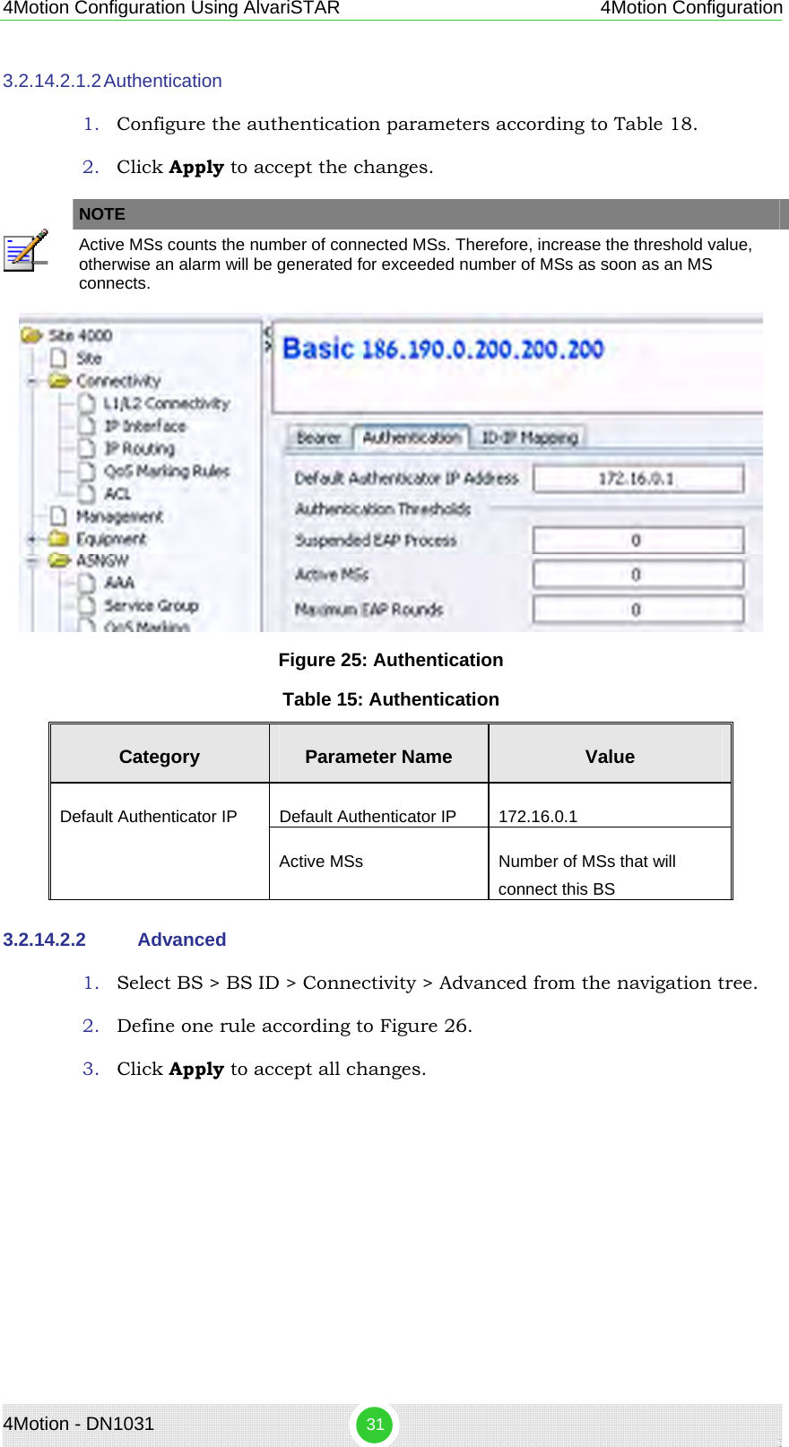 4Motion - DN1031  31 4Motion Configuration Using AlvariSTAR 4Motion Configuration 3.2.14.2.1.2 Authentication 1. Configure the authentication parameters according to Table 18. 2. Click Apply to accept the changes.   NOTE  Active MSs counts the number of connected MSs. Therefore, increase the threshold value, otherwise an alarm will be generated for exceeded number of MSs as soon as an MS connects.  Figure 25: Authentication Table 15: Authentication Category  Parameter Name  Value Default Authenticator IP  172.16.0.1 Default Authenticator IP Active MSs  Number of MSs that will connect this BS 3.2.14.2.2  Advanced 1. Select BS &gt; BS ID &gt; Connectivity &gt; Advanced from the navigation tree. 2. Define one rule according to Figure 26. 3. Click Apply to accept all changes.   