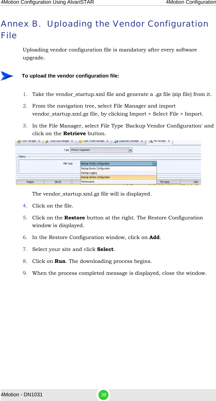 4Motion Configuration Using AlvariSTAR 4Motion Configuration Annex B. Uploading the Vendor Configuration File Uploading vendor configuration file is mandatory after every software upgrade.     To upload the vendor configuration file: 1. Take the vendor_startup.xml file and generate a .gz file (zip file) from it. 2. From the navigation tree, select File Manager and import vendor_startup.xml.gz file, by clicking Import &gt; Select File &gt; Import. 3. In the File Manager, select File Type &apos;Backup Vendor Configuration&apos; and click on the Retrieve button.  The vendor_startup.xml.gz file will is displayed.  4. Click on the file. 5. Click on the Restore button at the right. The Restore Configuration window is displayed. 6. In the Restore Configuration window, click on Add. 7. Select your site and click Select. 8. Click on Run. The downloading process begins. 9. When the process completed message is displayed, close the window. 4Motion - DN1031  38 