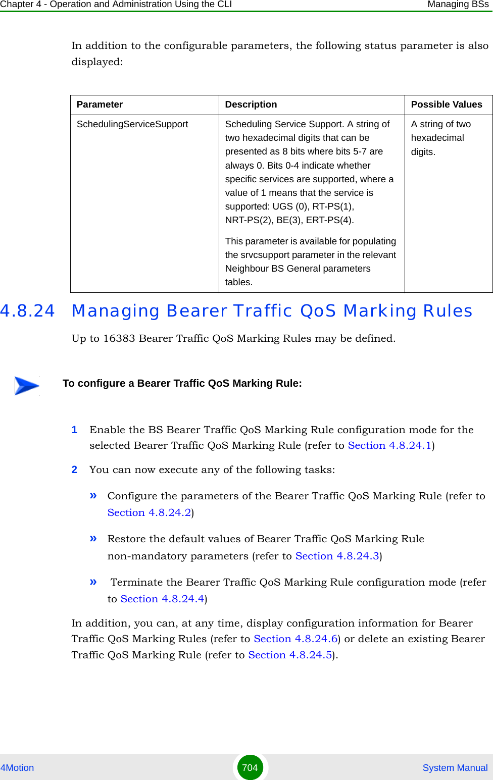 Chapter 4 - Operation and Administration Using the CLI Managing BSs4Motion 704  System ManualIn addition to the configurable parameters, the following status parameter is also displayed:4.8.24 Managing Bearer Traffic QoS Marking RulesUp to 16383 Bearer Traffic QoS Marking Rules may be defined. 1Enable the BS Bearer Traffic QoS Marking Rule configuration mode for the selected Bearer Traffic QoS Marking Rule (refer to Section 4.8.24.1)2You can now execute any of the following tasks:»Configure the parameters of the Bearer Traffic QoS Marking Rule (refer to Section 4.8.24.2)»Restore the default values of Bearer Traffic QoS Marking Rule non-mandatory parameters (refer to Section 4.8.24.3)» Terminate the Bearer Traffic QoS Marking Rule configuration mode (refer to Section 4.8.24.4)In addition, you can, at any time, display configuration information for Bearer Traffic QoS Marking Rules (refer to Section 4.8.24.6) or delete an existing Bearer Traffic QoS Marking Rule (refer to Section 4.8.24.5). Parameter Description Possible ValuesSchedulingServiceSupport Scheduling Service Support. A string of two hexadecimal digits that can be presented as 8 bits where bits 5-7 are always 0. Bits 0-4 indicate whether specific services are supported, where a value of 1 means that the service is supported: UGS (0), RT-PS(1), NRT-PS(2), BE(3), ERT-PS(4).This parameter is available for populating the srvcsupport parameter in the relevant Neighbour BS General parameters tables.A string of two hexadecimal digits.To configure a Bearer Traffic QoS Marking Rule: