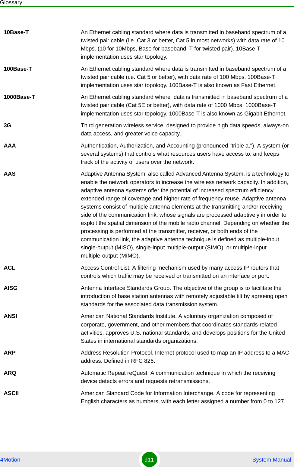 Glossary4Motion 911  System Manual10Base-T An Ethernet cabling standard where data is transmitted in baseband spectrum of a twisted pair cable (i.e. Cat 3 or better, Cat 5 in most networks) with data rate of 10 Mbps. (10 for 10Mbps, Base for baseband, T for twisted pair). 10Base-T implementation uses star topology. 100Base-T An Ethernet cabling standard where data is transmitted in baseband spectrum of a twisted pair cable (i.e. Cat 5 or better), with data rate of 100 Mbps. 100Base-T implementation uses star topology. 100Base-T is also known as Fast Ethernet. 1000Base-T An Ethernet cabling standard where  data is transmitted in baseband spectrum of a twisted pair cable (Cat 5E or better), with data rate of 1000 Mbps. 1000Base-T implementation uses star topology. 1000Base-T is also known as Gigabit Ethernet.3G Third generation wireless service, designed to provide high data speeds, always-on data access, and greater voice capacity..AAA Authentication, Authorization, and Accounting (pronounced &quot;triple a.&quot;). A system (or several systems) that controls what resources users have access to, and keeps track of the activity of users over the network. AAS Adaptive Antenna System, also called Advanced Antenna System, is a technology to enable the network operators to increase the wireless network capacity. In addition, adaptive antenna systems offer the potential of increased spectrum efficiency, extended range of coverage and higher rate of frequency reuse. Adaptive antenna systems consist of multiple antenna elements at the transmitting and/or receiving side of the communication link, whose signals are processed adaptively in order to exploit the spatial dimension of the mobile radio channel. Depending on whether the processing is performed at the transmitter, receiver, or both ends of the communication link, the adaptive antenna technique is defined as multiple-input single-output (MISO), single-input multiple-output (SIMO), or multiple-input multiple-output (MIMO).ACL Access Control List. A filtering mechanism used by many access IP routers that controls which traffic may be received or transmitted on an interface or port. AISG Antenna Interface Standards Group. The objective of the group is to facilitate the introduction of base station antennas with remotely adjustable tilt by agreeing open standards for the associated data transmission system.ANSI American National Standards Institute. A voluntary organization composed of corporate, government, and other members that coordinates standards-related activities, approves U.S. national standards, and develops positions for the United States in international standards organizations. ARP Address Resolution Protocol. Internet protocol used to map an IP address to a MAC address. Defined in RFC 826.ARQ Automatic Repeat reQuest. A communication technique in which the receiving device detects errors and requests retransmissions.ASCII American Standard Code for Information Interchange. A code for representing English characters as numbers, with each letter assigned a number from 0 to 127.