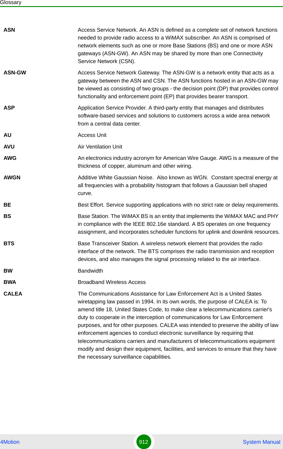 Glossary4Motion 912  System ManualASN Access Service Network. An ASN is defined as a complete set of network functions needed to provide radio access to a WiMAX subscriber. An ASN is comprised of network elements such as one or more Base Stations (BS) and one or more ASN gateways (ASN-GW). An ASN may be shared by more than one Connectivity Service Network (CSN).ASN-GW Access Service Network Gateway. The ASN-GW is a network entity that acts as a gateway between the ASN and CSN. The ASN functions hosted in an ASN-GW may be viewed as consisting of two groups - the decision point (DP) that provides control functionality and enforcement point (EP) that provides bearer transport.ASP Application Service Provider. A third-party entity that manages and distributes software-based services and solutions to customers across a wide area network from a central data center.AU Access UnitAVU Air Ventilation UnitAWG An electronics industry acronym for American Wire Gauge. AWG is a measure of the thickness of copper, aluminum and other wiring.AWGN Additive White Gaussian Noise.  Also known as WGN.  Constant spectral energy at all frequencies with a probability histogram that follows a Gaussian bell shaped curve. BE Best Effort. Service supporting applications with no strict rate or delay requirements.BS Base Station. The WiMAX BS is an entity that implements the WiMAX MAC and PHY in compliance with the IEEE 802.16e standard. A BS operates on one frequency assignment, and incorporates scheduler functions for uplink and downlink resources.BTS Base Transceiver Station. A wireless network element that provides the radio interface of the network. The BTS comprises the radio transmission and reception devices, and also manages the signal processing related to the air interface.BW BandwidthBWA Broadband Wireless AccessCALEA The Communications Assistance for Law Enforcement Act is a United States wiretapping law passed in 1994. In its own words, the purpose of CALEA is: To amend title 18, United States Code, to make clear a telecommunications carrier&apos;s duty to cooperate in the interception of communications for Law Enforcement purposes, and for other purposes. CALEA was intended to preserve the ability of law enforcement agencies to conduct electronic surveillance by requiring that telecommunications carriers and manufacturers of telecommunications equipment modify and design their equipment, facilities, and services to ensure that they have the necessary surveillance capabilities.