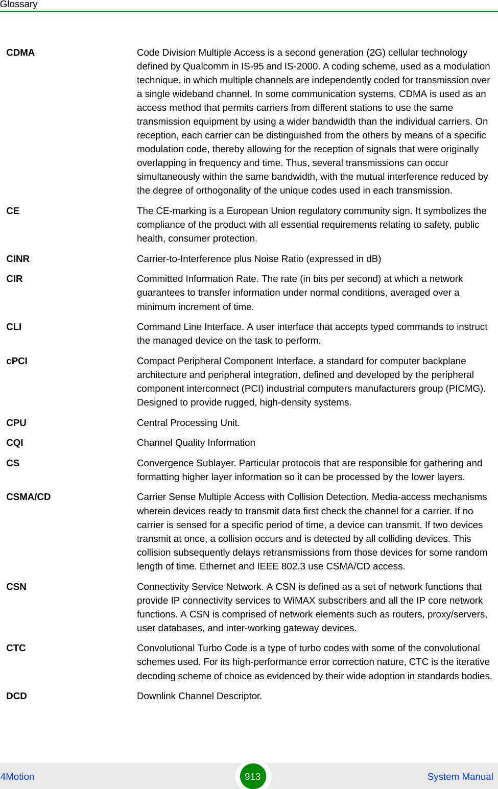 Glossary4Motion 913  System ManualCDMA Code Division Multiple Access is a second generation (2G) cellular technology defined by Qualcomm in IS-95 and IS-2000. A coding scheme, used as a modulation technique, in which multiple channels are independently coded for transmission over a single wideband channel. In some communication systems, CDMA is used as an access method that permits carriers from different stations to use the same transmission equipment by using a wider bandwidth than the individual carriers. On reception, each carrier can be distinguished from the others by means of a specific modulation code, thereby allowing for the reception of signals that were originally overlapping in frequency and time. Thus, several transmissions can occur simultaneously within the same bandwidth, with the mutual interference reduced by the degree of orthogonality of the unique codes used in each transmission. CE The CE-marking is a European Union regulatory community sign. It symbolizes the compliance of the product with all essential requirements relating to safety, public health, consumer protection.CINR Carrier-to-Interference plus Noise Ratio (expressed in dB)CIR Committed Information Rate. The rate (in bits per second) at which a network guarantees to transfer information under normal conditions, averaged over a minimum increment of time.CLI Command Line Interface. A user interface that accepts typed commands to instruct the managed device on the task to perform.cPCI Compact Peripheral Component Interface. a standard for computer backplane architecture and peripheral integration, defined and developed by the peripheral component interconnect (PCI) industrial computers manufacturers group (PICMG). Designed to provide rugged, high-density systems.CPU Central Processing Unit.CQI Channel Quality InformationCS Convergence Sublayer. Particular protocols that are responsible for gathering and formatting higher layer information so it can be processed by the lower layers.CSMA/CD Carrier Sense Multiple Access with Collision Detection. Media-access mechanisms wherein devices ready to transmit data first check the channel for a carrier. If no carrier is sensed for a specific period of time, a device can transmit. If two devices transmit at once, a collision occurs and is detected by all colliding devices. This collision subsequently delays retransmissions from those devices for some random length of time. Ethernet and IEEE 802.3 use CSMA/CD access.CSN Connectivity Service Network. A CSN is defined as a set of network functions that provide IP connectivity services to WiMAX subscribers and all the IP core network functions. A CSN is comprised of network elements such as routers, proxy/servers, user databases, and inter-working gateway devices.CTC Convolutional Turbo Code is a type of turbo codes with some of the convolutional schemes used. For its high-performance error correction nature, CTC is the iterative decoding scheme of choice as evidenced by their wide adoption in standards bodies.DCD Downlink Channel Descriptor.