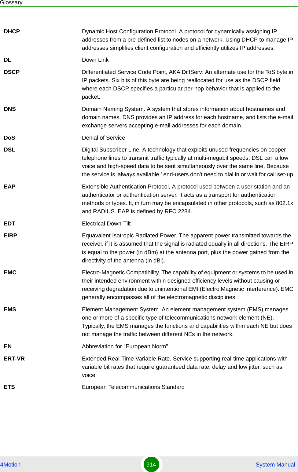 Glossary4Motion 914  System ManualDHCP Dynamic Host Configuration Protocol. A protocol for dynamically assigning IP addresses from a pre-defined list to nodes on a network. Using DHCP to manage IP addresses simplifies client configuration and efficiently utilizes IP addresses. DL Down LinkDSCP Differentiated Service Code Point, AKA DiffServ: An alternate use for the ToS byte in IP packets. Six bits of this byte are being reallocated for use as the DSCP field where each DSCP specifies a particular per-hop behavior that is applied to the packet.DNS Domain Naming System. A system that stores information about hostnames and domain names. DNS provides an IP address for each hostname, and lists the e-mail exchange servers accepting e-mail addresses for each domain. DoS Denial of ServiceDSL Digital Subscriber Line. A technology that exploits unused frequencies on copper telephone lines to transmit traffic typically at multi-megabit speeds. DSL can allow voice and high-speed data to be sent simultaneously over the same line. Because the service is &apos;always available,&apos; end-users don&apos;t need to dial in or wait for call set-up.EAP Extensible Authentication Protocol, A protocol used between a user station and an authenticator or authentication server. It acts as a transport for authentication methods or types. It, in turn may be encapsulated in other protocols, such as 802.1x and RADIUS. EAP is defined by RFC 2284.EDT Electrical Down-TiltEIRP Equavalent Isotropic Radiated Power. The apparent power transmitted towards the receiver, if it is assumed that the signal is radiated equally in all directions. The EIRP is equal to the power (in dBm) at the antenna port, plus the power gained from the directivity of the antenna (in dBi).EMC Electro-Magnetic Compatibility. The capability of equipment or systems to be used in their intended environment within designed efficiency levels without causing or receiving degradation due to unintentional EMI (Electro Magnetic Interference). EMC generally encompasses all of the electromagnetic disciplines. EMS Element Management System. An element management system (EMS) manages one or more of a specific type of telecommunications network element (NE). Typically, the EMS manages the functions and capabilities within each NE but does not manage the traffic between different NEs in the network.EN Abbreviation for &quot;European Norm&quot;.ERT-VR Extended Real-Time Variable Rate. Service supporting real-time applications with variable bit rates that require guaranteed data rate, delay and low jitter, such as voice.ETS European Telecommunications Standard