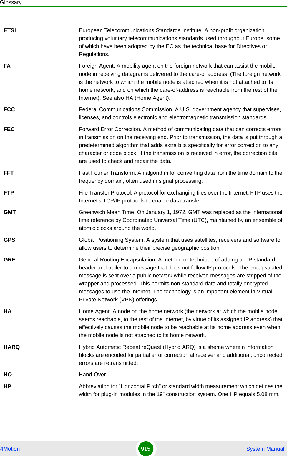 Glossary4Motion 915  System ManualETSI European Telecommunications Standards Institute. A non-profit organization producing voluntary telecommunications standards used throughout Europe, some of which have been adopted by the EC as the technical base for Directives or Regulations. FA Foreign Agent. A mobility agent on the foreign network that can assist the mobile node in receiving datagrams delivered to the care-of address. (The foreign network is the network to which the mobile node is attached when it is not attached to its home network, and on which the care-of-address is reachable from the rest of the Internet). See also HA (Home Agent).FCC Federal Communications Commission. A U.S. government agency that supervises, licenses, and controls electronic and electromagnetic transmission standards. FEC Forward Error Correction. A method of communicating data that can corrects errors in transmission on the receiving end. Prior to transmission, the data is put through a predetermined algorithm that adds extra bits specifically for error correction to any character or code block. If the transmission is received in error, the correction bits are used to check and repair the data.FFT Fast Fourier Transform. An algorithm for converting data from the time domain to the frequency domain; often used in signal processing.FTP File Transfer Protocol. A protocol for exchanging files over the Internet. FTP uses the Internet&apos;s TCP/IP protocols to enable data transfer.GMT Greenwich Mean Time. On January 1, 1972, GMT was replaced as the international time reference by Coordinated Universal Time (UTC), maintained by an ensemble of atomic clocks around the world.GPS Global Positioning System. A system that uses satellites, receivers and software to allow users to determine their precise geographic position.GRE General Routing Encapsulation. A method or technique of adding an IP standard header and trailer to a message that does not follow IP protocols. The encapsulated message is sent over a public network while received messages are stripped of the wrapper and processed. This permits non-standard data and totally encrypted messages to use the Internet. The technology is an important element in Virtual Private Network (VPN) offerings.HA Home Agent. A node on the home network (the network at which the mobile node seems reachable, to the rest of the Internet, by virtue of its assigned IP address) that effectively causes the mobile node to be reachable at its home address even when the mobile node is not attached to its home network. HARQ Hybrid Automatic Repeat reQuest (Hybrid ARQ) is a sheme wherein information blocks are encoded for partial error correction at receiver and additional, uncorrected errors are retransmitted.HO Hand-Over.HP Abbreviation for &quot;Horizontal Pitch&quot; or standard width measurement which defines the width for plug-in modules in the 19” construction system. One HP equals 5.08 mm.