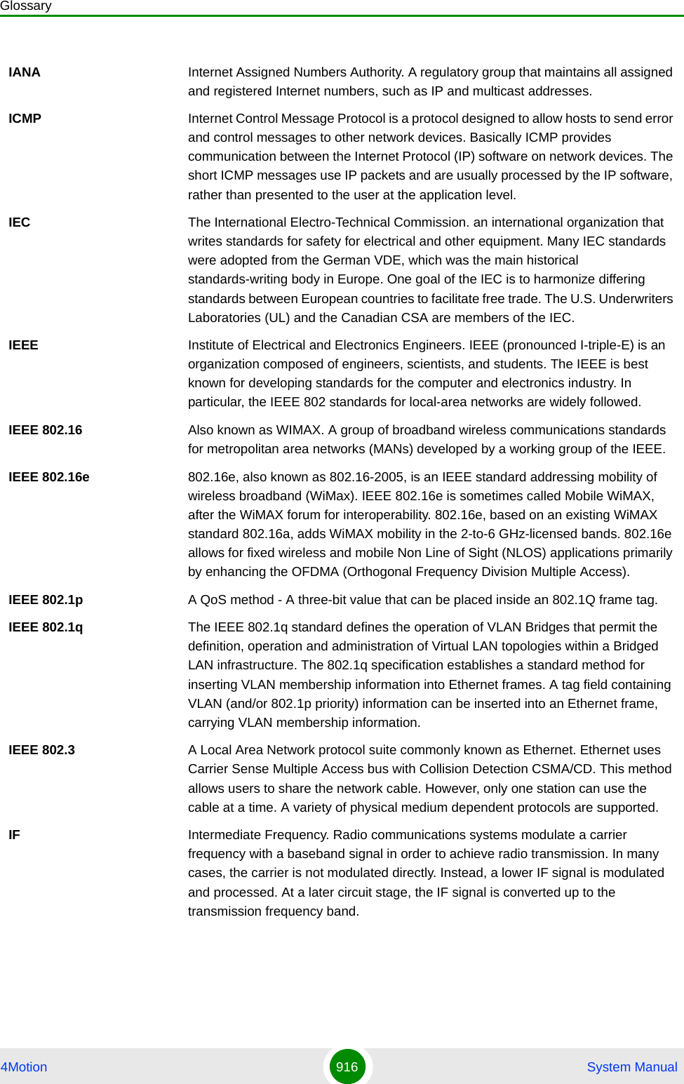 Glossary4Motion 916  System ManualIANA Internet Assigned Numbers Authority. A regulatory group that maintains all assigned and registered Internet numbers, such as IP and multicast addresses.ICMP Internet Control Message Protocol is a protocol designed to allow hosts to send error and control messages to other network devices. Basically ICMP provides communication between the Internet Protocol (IP) software on network devices. The short ICMP messages use IP packets and are usually processed by the IP software, rather than presented to the user at the application level.IEC The International Electro-Technical Commission. an international organization that writes standards for safety for electrical and other equipment. Many IEC standards were adopted from the German VDE, which was the main historical standards-writing body in Europe. One goal of the IEC is to harmonize differing standards between European countries to facilitate free trade. The U.S. Underwriters Laboratories (UL) and the Canadian CSA are members of the IEC.IEEE Institute of Electrical and Electronics Engineers. IEEE (pronounced I-triple-E) is an organization composed of engineers, scientists, and students. The IEEE is best known for developing standards for the computer and electronics industry. In particular, the IEEE 802 standards for local-area networks are widely followed.IEEE 802.16 Also known as WIMAX. A group of broadband wireless communications standards for metropolitan area networks (MANs) developed by a working group of the IEEE.IEEE 802.16e 802.16e, also known as 802.16-2005, is an IEEE standard addressing mobility of wireless broadband (WiMax). IEEE 802.16e is sometimes called Mobile WiMAX, after the WiMAX forum for interoperability. 802.16e, based on an existing WiMAX standard 802.16a, adds WiMAX mobility in the 2-to-6 GHz-licensed bands. 802.16e allows for fixed wireless and mobile Non Line of Sight (NLOS) applications primarily by enhancing the OFDMA (Orthogonal Frequency Division Multiple Access).IEEE 802.1p A QoS method - A three-bit value that can be placed inside an 802.1Q frame tag. IEEE 802.1q The IEEE 802.1q standard defines the operation of VLAN Bridges that permit the definition, operation and administration of Virtual LAN topologies within a Bridged LAN infrastructure. The 802.1q specification establishes a standard method for inserting VLAN membership information into Ethernet frames. A tag field containing VLAN (and/or 802.1p priority) information can be inserted into an Ethernet frame, carrying VLAN membership information.IEEE 802.3 A Local Area Network protocol suite commonly known as Ethernet. Ethernet uses Carrier Sense Multiple Access bus with Collision Detection CSMA/CD. This method allows users to share the network cable. However, only one station can use the cable at a time. A variety of physical medium dependent protocols are supported.IF Intermediate Frequency. Radio communications systems modulate a carrier frequency with a baseband signal in order to achieve radio transmission. In many cases, the carrier is not modulated directly. Instead, a lower IF signal is modulated and processed. At a later circuit stage, the IF signal is converted up to the transmission frequency band.