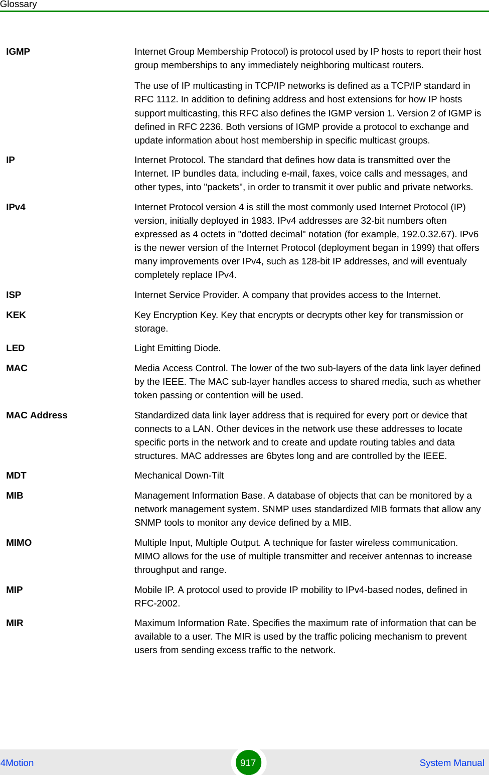 Glossary4Motion 917  System ManualIGMP Internet Group Membership Protocol) is protocol used by IP hosts to report their host group memberships to any immediately neighboring multicast routers.The use of IP multicasting in TCP/IP networks is defined as a TCP/IP standard in RFC 1112. In addition to defining address and host extensions for how IP hosts support multicasting, this RFC also defines the IGMP version 1. Version 2 of IGMP is defined in RFC 2236. Both versions of IGMP provide a protocol to exchange and update information about host membership in specific multicast groups.IP Internet Protocol. The standard that defines how data is transmitted over the Internet. IP bundles data, including e-mail, faxes, voice calls and messages, and other types, into &quot;packets&quot;, in order to transmit it over public and private networks.IPv4 Internet Protocol version 4 is still the most commonly used Internet Protocol (IP) version, initially deployed in 1983. IPv4 addresses are 32-bit numbers often expressed as 4 octets in &quot;dotted decimal&quot; notation (for example, 192.0.32.67). IPv6 is the newer version of the Internet Protocol (deployment began in 1999) that offers many improvements over IPv4, such as 128-bit IP addresses, and will eventualy completely replace IPv4.ISP Internet Service Provider. A company that provides access to the Internet. KEK Key Encryption Key. Key that encrypts or decrypts other key for transmission or storage.LED Light Emitting Diode.MAC Media Access Control. The lower of the two sub-layers of the data link layer defined by the IEEE. The MAC sub-layer handles access to shared media, such as whether token passing or contention will be used.MAC Address Standardized data link layer address that is required for every port or device that connects to a LAN. Other devices in the network use these addresses to locate specific ports in the network and to create and update routing tables and data structures. MAC addresses are 6bytes long and are controlled by the IEEE. MDT Mechanical Down-TiltMIB Management Information Base. A database of objects that can be monitored by a network management system. SNMP uses standardized MIB formats that allow any SNMP tools to monitor any device defined by a MIB.MIMO Multiple Input, Multiple Output. A technique for faster wireless communication. MIMO allows for the use of multiple transmitter and receiver antennas to increase throughput and range.MIP Mobile IP. A protocol used to provide IP mobility to IPv4-based nodes, defined in RFC-2002.MIR Maximum Information Rate. Specifies the maximum rate of information that can be available to a user. The MIR is used by the traffic policing mechanism to prevent users from sending excess traffic to the network.