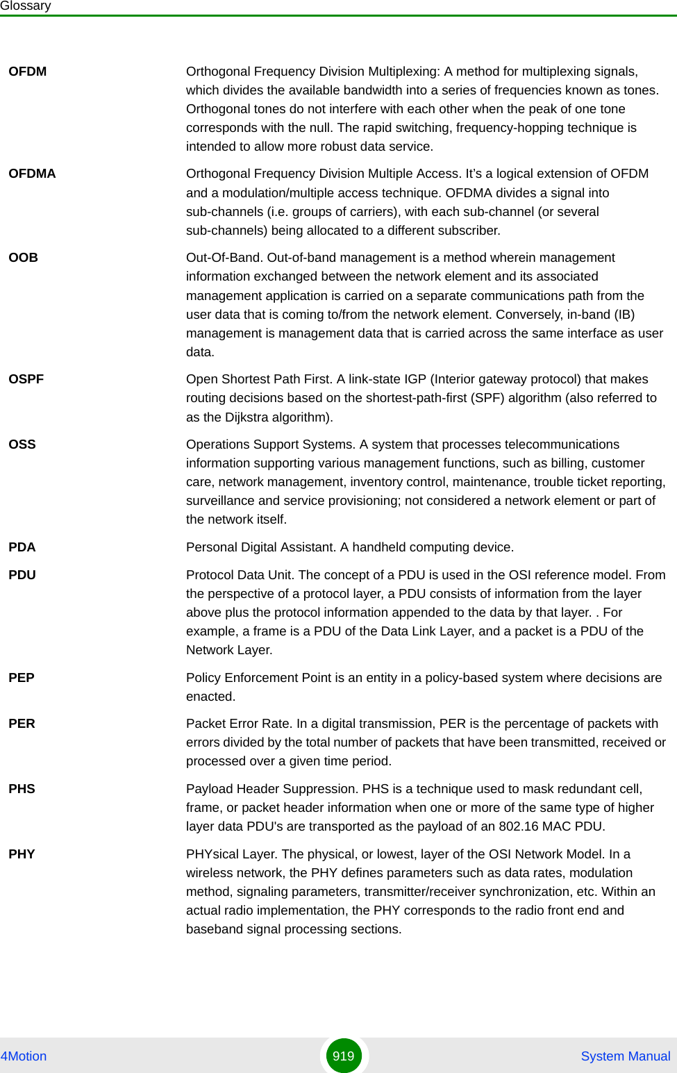 Glossary4Motion 919  System ManualOFDM  Orthogonal Frequency Division Multiplexing: A method for multiplexing signals, which divides the available bandwidth into a series of frequencies known as tones. Orthogonal tones do not interfere with each other when the peak of one tone corresponds with the null. The rapid switching, frequency-hopping technique is intended to allow more robust data service.OFDMA Orthogonal Frequency Division Multiple Access. It’s a logical extension of OFDM and a modulation/multiple access technique. OFDMA divides a signal into sub-channels (i.e. groups of carriers), with each sub-channel (or several sub-channels) being allocated to a different subscriber. OOB Out-Of-Band. Out-of-band management is a method wherein management information exchanged between the network element and its associated management application is carried on a separate communications path from the user data that is coming to/from the network element. Conversely, in-band (IB) management is management data that is carried across the same interface as user data.OSPF Open Shortest Path First. A link-state IGP (Interior gateway protocol) that makes routing decisions based on the shortest-path-first (SPF) algorithm (also referred to as the Dijkstra algorithm).OSS Operations Support Systems. A system that processes telecommunications information supporting various management functions, such as billing, customer care, network management, inventory control, maintenance, trouble ticket reporting, surveillance and service provisioning; not considered a network element or part of the network itself.PDA Personal Digital Assistant. A handheld computing device.PDU Protocol Data Unit. The concept of a PDU is used in the OSI reference model. From the perspective of a protocol layer, a PDU consists of information from the layer above plus the protocol information appended to the data by that layer. . For example, a frame is a PDU of the Data Link Layer, and a packet is a PDU of the Network Layer. PEP Policy Enforcement Point is an entity in a policy-based system where decisions are enacted.PER Packet Error Rate. In a digital transmission, PER is the percentage of packets with errors divided by the total number of packets that have been transmitted, received or processed over a given time period.PHS Payload Header Suppression. PHS is a technique used to mask redundant cell, frame, or packet header information when one or more of the same type of higher layer data PDU&apos;s are transported as the payload of an 802.16 MAC PDU. PHY PHYsical Layer. The physical, or lowest, layer of the OSI Network Model. In a wireless network, the PHY defines parameters such as data rates, modulation method, signaling parameters, transmitter/receiver synchronization, etc. Within an actual radio implementation, the PHY corresponds to the radio front end and baseband signal processing sections.