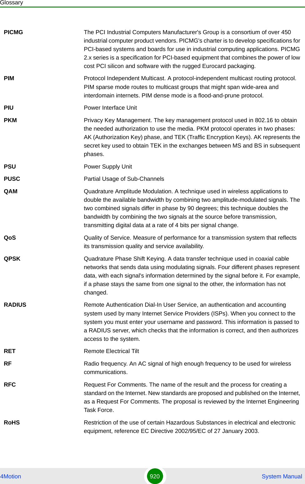 Glossary4Motion 920  System ManualPICMG The PCI Industrial Computers Manufacturer&apos;s Group is a consortium of over 450 industrial computer product vendors. PICMG&apos;s charter is to develop specifications for PCI-based systems and boards for use in industrial computing applications. PICMG 2.x series is a specification for PCI-based equipment that combines the power of low cost PCI silicon and software with the rugged Eurocard packaging.PIM Protocol Independent Multicast. A protocol-independent multicast routing protocol. PIM sparse mode routes to multicast groups that might span wide-area and interdomain internets. PIM dense mode is a flood-and-prune protocol.PIU Power Interface UnitPKM Privacy Key Management. The key management protocol used in 802.16 to obtain the needed authorization to use the media. PKM protocol operates in two phases: AK (Authorization Key) phase, and TEK (Traffic Encryption Keys). AK represents the secret key used to obtain TEK in the exchanges between MS and BS in subsequent phases.PSU Power Supply UnitPUSC Partial Usage of Sub-ChannelsQAM Quadrature Amplitude Modulation. A technique used in wireless applications to double the available bandwidth by combining two amplitude-modulated signals. The two combined signals differ in phase by 90 degrees; this technique doubles the bandwidth by combining the two signals at the source before transmission, transmitting digital data at a rate of 4 bits per signal change.  QoS Quality of Service. Measure of performance for a transmission system that reflects its transmission quality and service availability.QPSK Quadrature Phase Shift Keying. A data transfer technique used in coaxial cable networks that sends data using modulating signals. Four different phases represent data, with each signal&apos;s information determined by the signal before it. For example, if a phase stays the same from one signal to the other, the information has not changed.RADIUS Remote Authentication Dial-In User Service, an authentication and accounting system used by many Internet Service Providers (ISPs). When you connect to the system you must enter your username and password. This information is passed to a RADIUS server, which checks that the information is correct, and then authorizes access to the system.RET Remote Electrical TiltRF Radio frequency. An AC signal of high enough frequency to be used for wireless communications. RFC Request For Comments. The name of the result and the process for creating a standard on the Internet. New standards are proposed and published on the Internet, as a Request For Comments. The proposal is reviewed by the Internet Engineering Task Force.RoHS Restriction of the use of certain Hazardous Substances in electrical and electronic equipment, reference EC Directive 2002/95/EC of 27 January 2003.