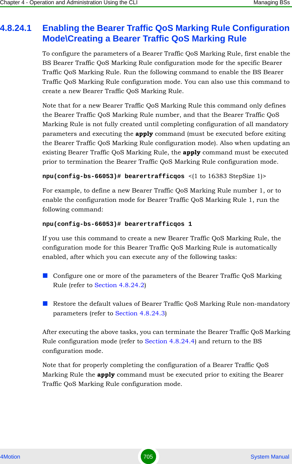 Chapter 4 - Operation and Administration Using the CLI Managing BSs4Motion 705  System Manual4.8.24.1 Enabling the Bearer Traffic QoS Marking Rule Configuration Mode\Creating a Bearer Traffic QoS Marking RuleTo configure the parameters of a Bearer Traffic QoS Marking Rule, first enable the BS Bearer Traffic QoS Marking Rule configuration mode for the specific Bearer Traffic QoS Marking Rule. Run the following command to enable the BS Bearer Traffic QoS Marking Rule configuration mode. You can also use this command to create a new Bearer Traffic QoS Marking Rule. Note that for a new Bearer Traffic QoS Marking Rule this command only defines the Bearer Traffic QoS Marking Rule number, and that the Bearer Traffic QoS Marking Rule is not fully created until completing configuration of all mandatory parameters and executing the apply command (must be executed before exiting the Bearer Traffic QoS Marking Rule configuration mode). Also when updating an existing Bearer Traffic QoS Marking Rule, the apply command must be executed prior to termination the Bearer Traffic QoS Marking Rule configuration mode.npu(config-bs-66053)# bearertrafficqos &lt;(1 to 16383 StepSize 1)&gt;For example, to define a new Bearer Traffic QoS Marking Rule number 1, or to enable the configuration mode for Bearer Traffic QoS Marking Rule 1, run the following command:npu(config-bs-66053)# bearertrafficqos 1If you use this command to create a new Bearer Traffic QoS Marking Rule, the configuration mode for this Bearer Traffic QoS Marking Rule is automatically enabled, after which you can execute any of the following tasks:Configure one or more of the parameters of the Bearer Traffic QoS Marking Rule (refer to Section 4.8.24.2)Restore the default values of Bearer Traffic QoS Marking Rule non-mandatory parameters (refer to Section 4.8.24.3)After executing the above tasks, you can terminate the Bearer Traffic QoS Marking Rule configuration mode (refer to Section 4.8.24.4) and return to the BS configuration mode.Note that for properly completing the configuration of a Bearer Traffic QoS Marking Rule the apply command must be executed prior to exiting the Bearer Traffic QoS Marking Rule configuration mode.