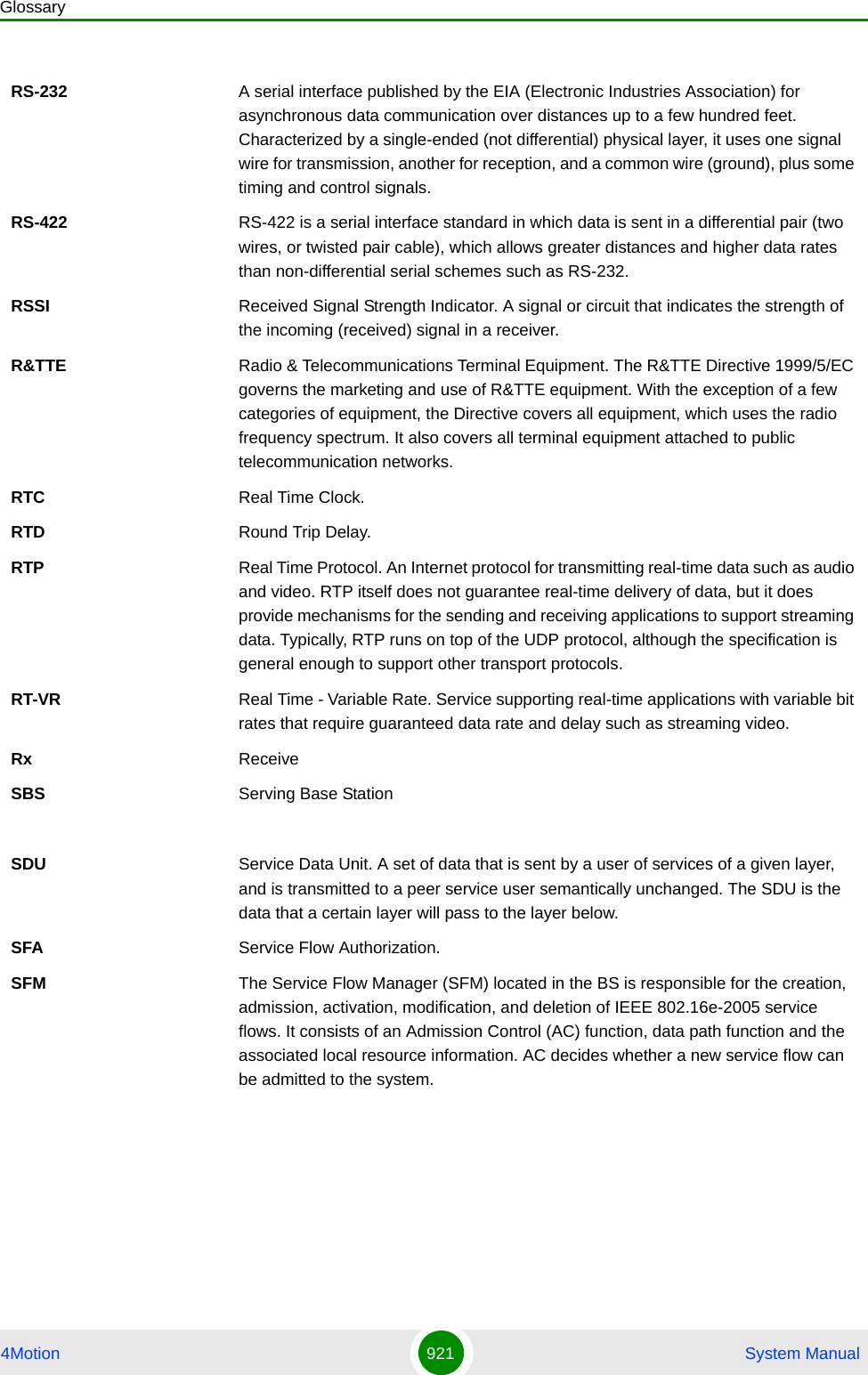 Glossary4Motion 921  System ManualRS-232 A serial interface published by the EIA (Electronic Industries Association) for asynchronous data communication over distances up to a few hundred feet. Characterized by a single-ended (not differential) physical layer, it uses one signal wire for transmission, another for reception, and a common wire (ground), plus some timing and control signals.RS-422 RS-422 is a serial interface standard in which data is sent in a differential pair (two wires, or twisted pair cable), which allows greater distances and higher data rates than non-differential serial schemes such as RS-232. RSSI Received Signal Strength Indicator. A signal or circuit that indicates the strength of the incoming (received) signal in a receiver.R&amp;TTE Radio &amp; Telecommunications Terminal Equipment. The R&amp;TTE Directive 1999/5/EC governs the marketing and use of R&amp;TTE equipment. With the exception of a few categories of equipment, the Directive covers all equipment, which uses the radio frequency spectrum. It also covers all terminal equipment attached to public telecommunication networks.RTC Real Time Clock.RTD Round Trip Delay.RTP Real Time Protocol. An Internet protocol for transmitting real-time data such as audio and video. RTP itself does not guarantee real-time delivery of data, but it does provide mechanisms for the sending and receiving applications to support streaming data. Typically, RTP runs on top of the UDP protocol, although the specification is general enough to support other transport protocols.RT-VR Real Time - Variable Rate. Service supporting real-time applications with variable bit rates that require guaranteed data rate and delay such as streaming video.Rx ReceiveSBS Serving Base StationSDU Service Data Unit. A set of data that is sent by a user of services of a given layer, and is transmitted to a peer service user semantically unchanged. The SDU is the data that a certain layer will pass to the layer below.SFA Service Flow Authorization. SFM The Service Flow Manager (SFM) located in the BS is responsible for the creation, admission, activation, modification, and deletion of IEEE 802.16e-2005 service flows. It consists of an Admission Control (AC) function, data path function and the associated local resource information. AC decides whether a new service flow can be admitted to the system.