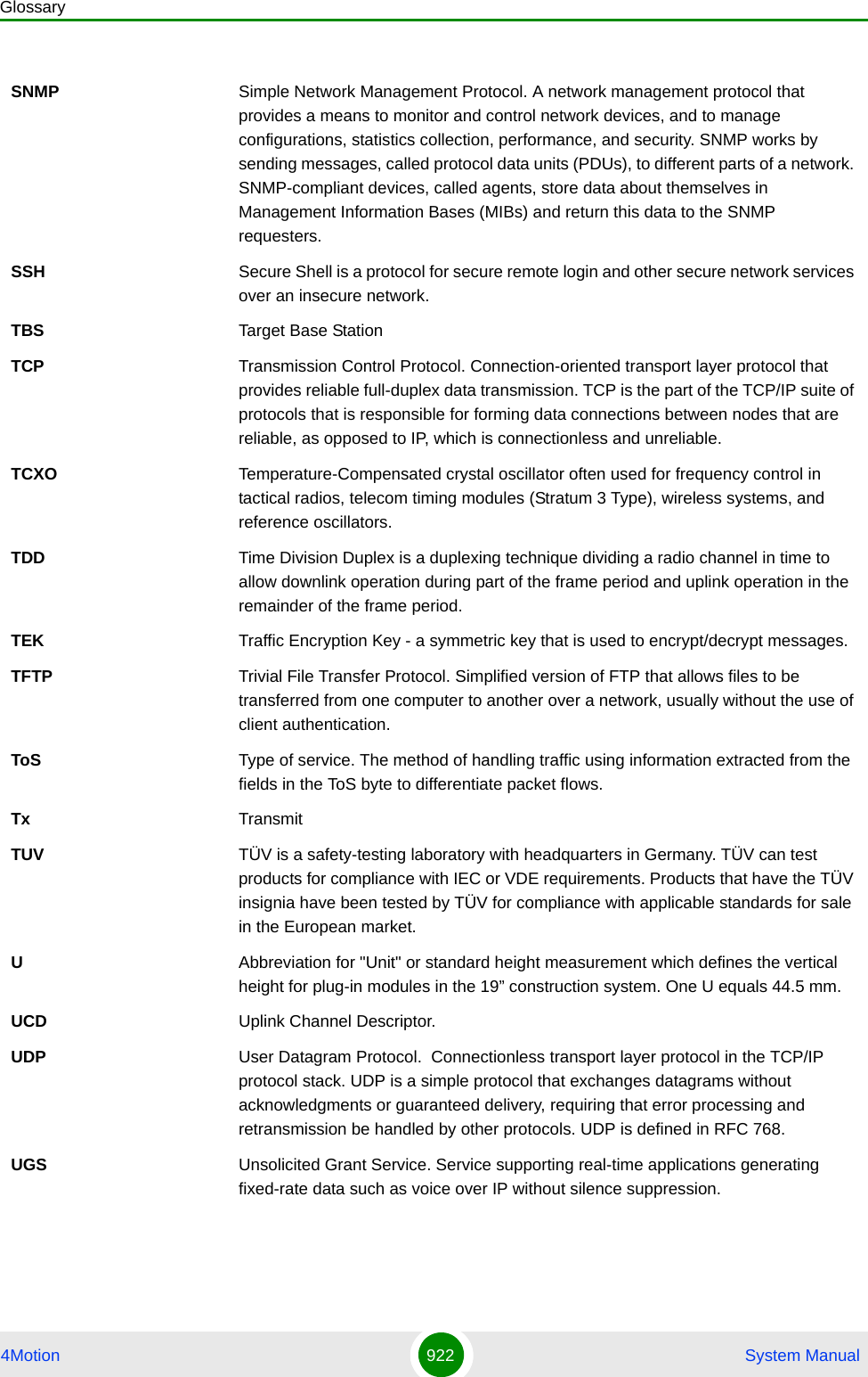 Glossary4Motion 922  System ManualSNMP Simple Network Management Protocol. A network management protocol that provides a means to monitor and control network devices, and to manage configurations, statistics collection, performance, and security. SNMP works by sending messages, called protocol data units (PDUs), to different parts of a network. SNMP-compliant devices, called agents, store data about themselves in Management Information Bases (MIBs) and return this data to the SNMP requesters.SSH Secure Shell is a protocol for secure remote login and other secure network services over an insecure network.TBS Target Base StationTCP Transmission Control Protocol. Connection-oriented transport layer protocol that provides reliable full-duplex data transmission. TCP is the part of the TCP/IP suite of protocols that is responsible for forming data connections between nodes that are reliable, as opposed to IP, which is connectionless and unreliable.   TCXO Temperature-Compensated crystal oscillator often used for frequency control in tactical radios, telecom timing modules (Stratum 3 Type), wireless systems, and reference oscillators.TDD Time Division Duplex is a duplexing technique dividing a radio channel in time to allow downlink operation during part of the frame period and uplink operation in the remainder of the frame period.TEK Traffic Encryption Key - a symmetric key that is used to encrypt/decrypt messages.TFTP Trivial File Transfer Protocol. Simplified version of FTP that allows files to be transferred from one computer to another over a network, usually without the use of client authentication.ToS Type of service. The method of handling traffic using information extracted from the fields in the ToS byte to differentiate packet flows.Tx TransmitTUV TÜV is a safety-testing laboratory with headquarters in Germany. TÜV can test products for compliance with IEC or VDE requirements. Products that have the TÜV insignia have been tested by TÜV for compliance with applicable standards for sale in the European market.UAbbreviation for &quot;Unit&quot; or standard height measurement which defines the vertical height for plug-in modules in the 19” construction system. One U equals 44.5 mm.UCD Uplink Channel Descriptor.UDP User Datagram Protocol.  Connectionless transport layer protocol in the TCP/IP protocol stack. UDP is a simple protocol that exchanges datagrams without acknowledgments or guaranteed delivery, requiring that error processing and retransmission be handled by other protocols. UDP is defined in RFC 768.   UGS Unsolicited Grant Service. Service supporting real-time applications generating fixed-rate data such as voice over IP without silence suppression.